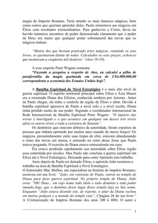 3
magia do Imperio Romano. Teria atraído os mais famosos mágicos, bem
como outros que queriam aprender deles. Paulo ministrava aos mágicos em
Éfeso com resultados extraordinários. Para ganha-los a Cristo, devia ter
havido inúmeros encontros de poder demonstrado claramente que o poder
de Deus era maior que qualquer poder sobrenatural das trevas que os
mágicos tinham.
“Muitos dos que haviam praticado artes mágicas, reunindo os seus
livros, os queimaram diante de todos. Calculados os seus preços, achou-se
que montavam a cinqüenta mil denários” (Atos 19:19).
A esse respeito Peter Wagner comenta:
“Fazendo a pesquisa a respeito de Atos, eu calculei a pilha de
parafernália da magia queimada em cerca de U$4.000.000,00
correspondente a economia dos Estados Unidos hoje”.
A Batalha Espiritual de Nível Estratégico é o mais alto nível de
guerra espiritual. O espírito territorial principal sobre Eféso e Ásia Menor
era a renomada Diana dos Efésios, conhecida também por Artemis. Antes
de Paulo chegar, ela tinha o controle da região de Éfeso e além. Devido à
batalha espiritual agressiva de Paulo a nível solo e a nível oculto, Diana
tinha perdido muito de seu poder. Segundo o coordenador internacional da
Rede Internacional de Batalha Espiritual Peter Wagner: “O império das
trevas é interligado e o que acontece em qualquer um desses três níveis
afeta os outros níveis e toda a estrutura de Satanás”.
Os demônios que estavam debaixo da autoridade, foram expulsos de
pessoas que tinham oprimido por muitos anos usando de meros lenços! Os
mágicos, presumidamente entre suas tropas de elite, estavam abandonando
o reino das trevas em massa, e entrando no reino desse Jesus que Paulo
estava pregando. O exercito de Diana estava retrocedendo em caos.
Ela estava perdendo rapidamente sua autoridade sobre Éfeso região
essa controlada por séculos. Mas Paulo não concluiu a guerra espiritual em
Éfeso até o Nível Estratégico. Deixando para outro Apóstolo este trabalho.
Anos depois de Paulo ter deixado Èfeso, o apóstolo João terminou o
trabalho na área de Batalha Espiritual a Nível Estratégico.
O historiador Mac Mullen, um especialista na história do Império Romano,
escreveu em seu livro: “João, em contraste de Paulo, entrou no templo de
Diana para fazer guerra espiritual. No próprio templo de Diana, João
orou: “Oh! Deus... em cujo nome todo ídolo e todo demônio e todo poder
imundo foge, que o demônio desse lugar desse templo fuja ao Seu nome.
Enquanto “João estava dizendo isto, de repente, o altar da Diana rachou
em muitos pedaços e a metade do templo caiu”, (“pagina 26 do seu livro “
A Cristianização do Império Romano dos anos 100 á 400). O autor e
 