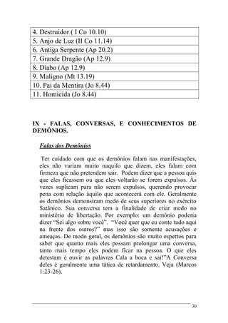 30
4. Destruidor ( I Co 10.10)
5. Anjo de Luz (II Co 11.14)
6. Antiga Serpente (Ap 20.2)
7. Grande Dragão (Ap 12.9)
8. Diabo (Ap 12.9)
9. Maligno (Mt 13.19)
10. Pai da Mentira (Jo 8.44)
11. Homicida (Jo 8.44)
IX - FALAS, CONVERSAS, E CONHECIMENTOS DE
DEMÔNIOS.
Falas dos Demônios
Ter cuidado com que os demônios falam nas manifestações,
eles não variam muito naquilo que dizem, eles falam com
firmeza que não pretendem sair. Podem dizer que a pessoa quis
que eles ficassem ou que eles voltarão se forem expulsos. Às
vezes suplicam para não serem expulsos, querendo provocar
pena com relação àquilo que acontecerá com ele. Geralmente
os demônios demonstram medo de seus superiores no exército
Satânico. Sua conversa tem a finalidade de criar medo no
ministério de libertação. Por exemplo: um demônio poderia
dizer “Sei algo sobre você”. “Você quer que eu conte tudo aqui
na frente dos outros?” mas isso são somente acusações e
ameaças. De modo geral, os demônios são muito espertos para
saber que quanto mais eles possam prolongar uma conversa,
tanto mais tempo eles podem ficar na pessoa. O que eles
detestam é ouvir as palavras Cala a boca e sai!”A Conversa
deles é geralmente uma tática de retardamento. Veja (Marcos
1:23-26).
 