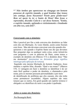31
““ Não tardou que aparecesse na sinagoga um homem
possesso de espírito imundo, o qual bradou: Que temos
nós contigo, Jesus Nazareno? Vieste para perder-nos?
Bem sei quem tu és: o Santo de Deus! Mas Jesus o
repreendeu, dizendo: Cala-te e sai desse homem. “Então,
o espírito imundo, agitando-o violentamente e bradando
em alta voz, saiu dele”.
Conversando com os demônios
Não é possível por fim a toda conversa dos demônios ao lidar
com eles em libertação. Às vezes falarão, assim como fizeram
com Jesus. Mas não devemos conversar com eles quando eles
quiserem e sim quando o Espírito Santo nos diz que devemos
lhes perguntar algo ou qualquer outra coisa, como torturá-los
com perguntas e com as palavras de Deus, como temos o
exemplo do demônio em (Marcos 5:7) o demônio disse “Não
me atormentes” (atormentar no dicionário grego significa
interrogar pela aplicação de tortura).
Seguindo esta mesma libertação do homem Gadareno, Jesus
mandou o espírito falar, dizendo: “Qual o teu nome?” (Marcos
5:9). A vantagem em fazer o demônio se identificar é de ser
mais fácil quebrar o poder do demônio, o chamando-o pelo
nome, pois os mesmos possuem personalidades e por meio
de identificação do problema que eles causam, eles não terão
como permanecer escondidos. Alguns espíritos são mais
tenazes que os outros, Em geral quando um espírito teimoso é
obrigado a se identificar ele sairá e seu poder é quebrado.
Sobre os nomes dos Demônios
Por Rosangela Berti:
 