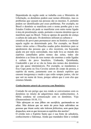 32
Dependendo da região onde se trabalha com o Ministério de
Libertação, os demônios podem usar nomes diferentes, mas os
problemas que causam nas pessoas são os mesmos. E, portanto
podem ser identificados por esses problemas. Por exemplo, no
Brasil o demônio se manifesta com o nome pomba gira e nos
Estados Unidos ele pode se manifestar com outro nome ligado
à área de prostituição, sendo, portanto o mesmo demônio que se
manifesta aqui no Brasil. Trata-se apenas de questão de crença
e cultura de cada país. Os demônios utilizam as culturas e
crendices do povo para permanecer anos na história e controlar
aquela região ou determinado país. Por exemplo, no Brasil
temos várias seitas e filosofias usadas pelos demônios para se
apoderarem das pessoas que a eles recorrem, ora buscando
ajuda ora por mera curiosidade, mas tudo leva ao mundo dos
espíritos camuflados pelos nomes das seitas, todos são
demônios e as listas de seus nomes são enormes e estão ligadas
à cultura do povo brasileiro, Umbanda, Quimbanda,
Candomblé e por aí se vão às listas dos nomes dos demônios
que são quase intermináveis. Por exemplo, se mandarmos o
Exu Capa preta ou Exu Caveira saírem do corpo da pessoa, o
espírito da morte, juntamente com os demais espíritos que
causam insegurança e medo e que estão sempre juntos, vão ter
que sair no nome de Jesus, porque sabem que é com eles que
estamos falando.
Conhecimentos através da conversa com Demônios:
Contudo há um perigo que nos ronda se conversamos com os
demônios no intuito de adquirirmos mais conhecimentos. A
bíblia condena tal comunicação com os demônios. Veja
(Deuteronômio 18:10, 11).
“Não ofereçam os seus filhos em sacrifício, queimando-os no
altar. Não deixem que no meio do povo haja adivinhos ou
pessoas que tiram sorte; não tolerem feiticeiros, nem quem faça
despachos, nem os que invocam os espíritos dos mortos”.
O cristão tem o Espírito Santo que é sua fonte de sabedoria,
conhecimento e liderança. Ainda que mandados falar a verdade
 