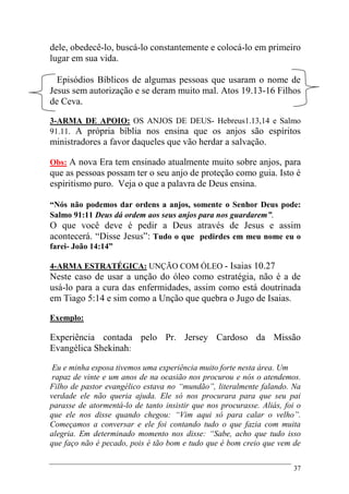 37
dele, obedecê-lo, buscá-lo constantemente e colocá-lo em primeiro
lugar em sua vida.
Episódios Bíblicos de algumas pessoas que usaram o nome de
Jesus sem autorização e se deram muito mal. Atos 19.13-16 Filhos
de Ceva.
3-ARMA DE APOIO: OS ANJOS DE DEUS- Hebreus1.13,14 e Salmo
91.11. A própria bíblia nos ensina que os anjos são espíritos
ministradores a favor daqueles que vão herdar a salvação.
Obs: A nova Era tem ensinado atualmente muito sobre anjos, para
que as pessoas possam ter o seu anjo de proteção como guia. Isto é
espiritismo puro. Veja o que a palavra de Deus ensina.
“Nós não podemos dar ordens a anjos, somente o Senhor Deus pode:
Salmo 91:11 Deus dá ordem aos seus anjos para nos guardarem”.
O que você deve é pedir a Deus através de Jesus e assim
acontecerá. “Disse Jesus”: Tudo o que pedirdes em meu nome eu o
farei- João 14:14”
4-ARMA ESTRATÉGICA: UNÇÃO COM ÓLEO - Isaias 10.27
Neste caso de usar a unção do óleo como estratégia, não é a de
usá-lo para a cura das enfermidades, assim como está doutrinada
em Tiago 5:14 e sim como a Unção que quebra o Jugo de Isaias.
Exemplo:
Experiência contada pelo Pr. Jersey Cardoso da Missão
Evangélica Shekinah:
Eu e minha esposa tivemos uma experiência muito forte nesta área. Um
rapaz de vinte e um anos de na ocasião nos procurou e nós o atendemos.
Filho de pastor evangélico estava no “mundão”, literalmente falando. Na
verdade ele não queria ajuda. Ele só nos procurara para que seu pai
parasse de atormentá-lo de tanto insistir que nos procurasse. Aliás, foi o
que ele nos disse quando chegou: “Vim aqui só para calar o velho”.
Começamos a conversar e ele foi contando tudo o que fazia com muita
alegria. Em determinado momento nos disse: “Sabe, acho que tudo isso
que faço não é pecado, pois é tão bom e tudo que é bom creio que vem de
 