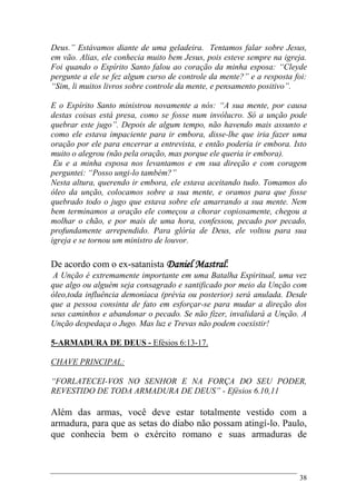 38
Deus.” Estávamos diante de uma geladeira. Tentamos falar sobre Jesus,
em vão. Alias, ele conhecia muito bem Jesus, pois esteve sempre na igreja.
Foi quando o Espírito Santo falou ao coração da minha esposa: “Cleyde
pergunte a ele se fez algum curso de controle da mente?” e a resposta foi:
“Sim, li muitos livros sobre controle da mente, e pensamento positivo”.
E o Espírito Santo ministrou novamente a nós: “A sua mente, por causa
destas coisas está presa, como se fosse num invólucro. Só a unção pode
quebrar este jugo”. Depois de algum tempo, não havendo mais assunto e
como ele estava impaciente para ir embora, disse-lhe que iria fazer uma
oração por ele para encerrar a entrevista, e então poderia ir embora. Isto
muito o alegrou (não pela oração, mas porque ele queria ir embora).
Eu e a minha esposa nos levantamos e em sua direção e com coragem
perguntei: “Posso ungi-lo também?”
Nesta altura, querendo ir embora, ele estava aceitando tudo. Tomamos do
óleo da unção, colocamos sobre a sua mente, e oramos para que fosse
quebrado todo o jugo que estava sobre ele amarrando a sua mente. Nem
bem terminamos a oração ele começou a chorar copiosamente, chegou a
molhar o chão, e por mais de uma hora, confessou, pecado por pecado,
profundamente arrependido. Para glória de Deus, ele voltou para sua
igreja e se tornou um ministro de louvor.
De acordo com o ex-satanista Daniel Mastral:
A Unção é extremamente importante em uma Batalha Espiritual, uma vez
que algo ou alguém seja consagrado e santificado por meio da Unção com
óleo,toda influência demoníaca (prévia ou posterior) será anulada. Desde
que a pessoa consinta de fato em esforçar-se para mudar a direção dos
seus caminhos e abandonar o pecado. Se não fizer, invalidará a Unção. A
Unção despedaça o Jugo. Mas luz e Trevas não podem coexistir!
5-ARMADURA DE DEUS - Efésios 6:13-17.
CHAVE PRINCIPAL:
“FORLATECEI-VOS NO SENHOR E NA FORÇA DO SEU PODER,
REVESTIDO DE TODA ARMADURA DE DEUS” - Efésios 6.10,11
Além das armas, você deve estar totalmente vestido com a
armadura, para que as setas do diabo não possam atingí-lo. Paulo,
que conhecia bem o exército romano e suas armaduras de
 