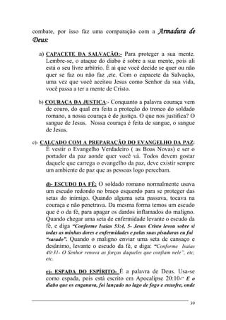 39
combate, por isso faz uma comparação com a Armadura de
Deus:
a) CAPACETE DA SALVAÇÃO:- Para proteger a sua mente.
Lembre-se, o ataque do diabo é sobre a sua mente, pois ali
está o seu livre arbítrio. É ai que você decide se quer ou não
quer se faz ou não faz ,etc. Com o capacete da Salvação,
uma vez que você aceitou Jesus como Senhor da sua vida,
você passa a ter a mente de Cristo.
b) COURAÇA DA JUSTICA:- Conquanto a palavra couraça vem
de couro, do qual era feita a proteção do tronco do soldado
romano, a nossa couraça é de justiça. O que nos justifica? O
sangue de Jesus. Nossa couraça é feita de sangue, o sangue
de Jesus.
c)- CALÇADO COM A PREPARAÇÃO DO EVANGELHO DA PAZ:
É vestir o Evangelho Verdadeiro ( as Boas Novas) e ser o
portador da paz aonde quer você vá. Todos devem gostar
daquele que carrega o evangelho da paz, deve existir sempre
um ambiente de paz que as pessoas logo percebam.
d)- ESCUDO DA FÉ: O soldado romano normalmente usava
um escudo redondo no braço esquerdo para se proteger das
setas do inimigo. Quando alguma seta passava, tocava na
couraça e não penetrava. Da mesma forma temos um escudo
que é o da fé, para apagar os dardos inflamados do maligno.
Quando chegar uma seta de enfermidade levante o escudo da
fé, e diga “Conforme Isaias 53:4, 5- Jesus Cristo levou sobre si
todas as minhas dores e enfermidades e pelas suas pisaduras eu fui
“sarado”. Quando o maligno enviar uma seta de cansaço e
desânimo, levante o escudo da fé, e diga: “Conforme Isaias
40:31- O Senhor renova as forças daqueles que confiam nele”, etc,
etc.
e)- ESPADA DO ESPÍRITO- É a palavra de Deus. Usa-se
como espada, pois está escrito em Apocalipse 20:10-“ E o
diabo que os enganava, foi lançado no lago de fogo e enxofre, onde
 