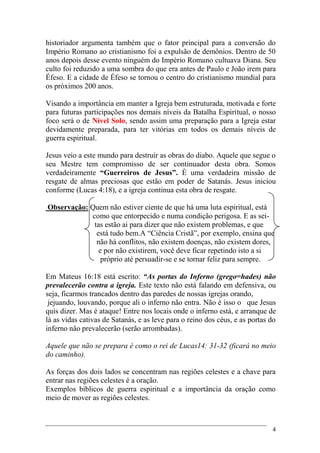4
historiador argumenta também que o fator principal para a conversão do
Império Romano ao cristianismo foi a expulsão de demônios. Dentro de 50
anos depois desse evento ninguém do Império Romano cultuava Diana. Seu
culto foi reduzido a uma sombra do que era antes de Paulo e João irem para
Éfeso. E a cidade de Éfeso se tornou o centro do cristianismo mundial para
os próximos 200 anos.
Visando a importância em manter a Igreja bem estruturada, motivada e forte
para futuras participações nos demais níveis da Batalha Espiritual, o nosso
foco será o de Nível Solo, sendo assim uma preparação para a Igreja estar
devidamente preparada, para ter vitórias em todos os demais níveis de
guerra espiritual.
Jesus veio a este mundo para destruir as obras do diabo. Aquele que segue o
seu Mestre tem compromisso de ser continuador desta obra. Somos
verdadeiramente “Guerreiros de Jesus”. È uma verdadeira missão de
resgate de almas preciosas que estão em poder de Satanás. Jesus iniciou
conforme (Lucas 4:18), e a igreja continua esta obra de resgate.
Observação: Quem não estiver ciente de que há uma luta espiritual, está
como que entorpecido e numa condição perigosa. E as sei-
tas estão ai para dizer que não existem problemas, e que
está tudo bem.A “Ciência Cristã”, por exemplo, ensina que
não há conflitos, não existem doenças, não existem dores,
e por não existirem, você deve ficar repetindo isto a si
próprio até persuadir-se e se tornar feliz para sempre.
Em Mateus 16:18 está escrito: “As portas do Inferno (grego=hades) não
prevalecerão contra a igreja. Este texto não está falando em defensiva, ou
seja, ficarmos trancados dentro das paredes de nossas igrejas orando,
jejuando, louvando, porque ali o inferno não entra. Não é isso o que Jesus
quis dizer. Mas é ataque! Entre nos locais onde o inferno está, e arranque de
lá as vidas cativas de Satanás, e as leve para o reino dos céus, e as portas do
inferno não prevalecerão (serão arrombadas).
Aquele que não se prepara é como o rei de Lucas14: 31-32 (ficará no meio
do caminho).
As forças dos dois lados se concentram nas regiões celestes e a chave para
entrar nas regiões celestes é a oração.
Exemplos bíblicos de guerra espiritual e a importância da oração como
meio de mover as regiões celestes.
 