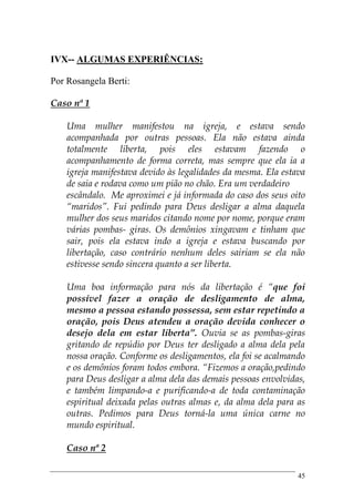 45
IVX-- ALGUMAS EXPERIÊNCIAS:
Por Rosangela Berti:
Caso nª 1
Uma mulher manifestou na igreja, e estava sendo
acompanhada por outras pessoas. Ela não estava ainda
totalmente liberta, pois eles estavam fazendo o
acompanhamento de forma correta, mas sempre que ela ia a
igreja manifestava devido às legalidades da mesma. Ela estava
de saia e rodava como um pião no chão. Era um verdadeiro
escândalo. Me aproximei e já informada do caso dos seus oito
“maridos”. Fui pedindo para Deus desligar a alma daquela
mulher dos seus maridos citando nome por nome, porque eram
várias pombas- giras. Os demônios xingavam e tinham que
sair, pois ela estava indo a igreja e estava buscando por
libertação, caso contrário nenhum deles sairiam se ela não
estivesse sendo sincera quanto a ser liberta.
Uma boa informação para nós da libertação é “que foi
possível fazer a oração de desligamento de alma,
mesmo a pessoa estando possessa, sem estar repetindo a
oração, pois Deus atendeu a oração devida conhecer o
desejo dela em estar liberta”. Ouvia se as pombas-giras
gritando de repúdio por Deus ter desligado a alma dela pela
nossa oração. Conforme os desligamentos, ela foi se acalmando
e os demônios foram todos embora. “Fizemos a oração,pedindo
para Deus desligar a alma dela das demais pessoas envolvidas,
e também limpando-a e purificando-a de toda contaminação
espiritual deixada pelas outras almas e, da alma dela para as
outras. Pedimos para Deus torná-la uma única carne no
mundo espiritual.
Caso nª 2
 