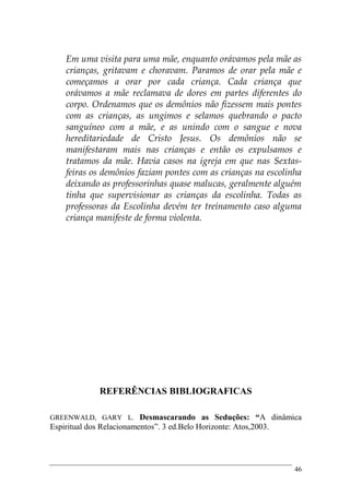 46
Em uma visita para uma mãe, enquanto orávamos pela mãe as
crianças, gritavam e choravam. Paramos de orar pela mãe e
começamos a orar por cada criança. Cada criança que
orávamos a mãe reclamava de dores em partes diferentes do
corpo. Ordenamos que os demônios não fizessem mais pontes
com as crianças, as ungimos e selamos quebrando o pacto
sanguíneo com a mãe, e as unindo com o sangue e nova
hereditariedade de Cristo Jesus. Os demônios não se
manifestaram mais nas crianças e então os expulsamos e
tratamos da mãe. Havia casos na igreja em que nas Sextas-
feiras os demônios faziam pontes com as crianças na escolinha
deixando as professorinhas quase malucas, geralmente alguém
tinha que supervisionar as crianças da escolinha. Todas as
professoras da Escolinha devém ter treinamento caso alguma
criança manifeste de forma violenta.
REFERÊNCIAS BIBLIOGRAFICAS
GREENWALD, GARY L. Desmascarando as Seduções: “A dinâmica
Espiritual dos Relacionamentos”. 3 ed.Belo Horizonte: Atos,2003.
 