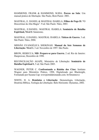 47
HAMMOND, FRANK & HAMMOND, M.IDA. Porcos na Sala: Um
manual pratico de libertação. São Paulo, Bom Pastor. 2001.
MASTRAL, E. DANIEL & MASTRAL ISABELA: Filhos do Fogo II: “O
Descortinar da Alta Magia”. 9 ed. São Paulo: Nãos, 2003.
MASTRAL, E.DANIEL: MASTRAL ISABELA: Seminário de Batalha
Espiritual, Nível I: Satanismo.
MASTRAL, E.DANIEL: MASTRAL ISABELA: Táticas de Guerra. 3 ed.
São Paulo: Nãos, 2004.
MISSÃO EVANGÉLICA SHEKINAH: Manual da Sete Semanas de
Libertação- Nível 1. 3 ed. Novembro de 1997. São Paulo.
BROW, REBECCA; MD: Prepare-se para Guerra. 2 ed. Rio de Janeiro:
Danprewan, Dezembro de 1998.
RECONCILIAÇÃO AGAPE, Ministério de Libertação: Seminário de
Batalha Espiritual I. 5 ed. São Paulo 2005.
WAGNER, PETER C. Confrontando a Rainha dos Céus: Instituto
Wagner para Ministério Prático, 1998, Digitalizado por Blacknight,
Formatado por Suzana Cap: wwwportaldetonando.com. br/fórumnovo
WHITE, H. A: Demônios e Libertação: Demonologia, Libertação,
Doutrina Bíblica, Teologia da Libertação. Belo Horizonte: Dynamus, 2002.
 