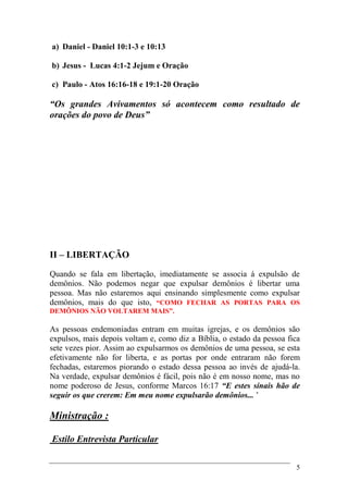 5
a) Daniel - Daniel 10:1-3 e 10:13
b) Jesus - Lucas 4:1-2 Jejum e Oração
c) Paulo - Atos 16:16-18 e 19:1-20 Oração
“Os grandes Avivamentos só acontecem como resultado de
orações do povo de Deus”
II – LIBERTAÇÃO
Quando se fala em libertação, imediatamente se associa á expulsão de
demônios. Não podemos negar que expulsar demônios é libertar uma
pessoa. Mas não estaremos aqui ensinando simplesmente como expulsar
demônios, mais do que isto, “COMO FECHAR AS PORTAS PARA OS
DEMÔNIOS NÃO VOLTAREM MAIS”.
As pessoas endemoniadas entram em muitas igrejas, e os demônios são
expulsos, mais depois voltam e, como diz a Bíblia, o estado da pessoa fica
sete vezes pior. Assim ao expulsarmos os demônios de uma pessoa, se esta
efetivamente não for liberta, e as portas por onde entraram não forem
fechadas, estaremos piorando o estado dessa pessoa ao invés de ajudá-la.
Na verdade, expulsar demônios é fácil, pois não é em nosso nome, mas no
nome poderoso de Jesus, conforme Marcos 16:17 “E estes sinais hão de
seguir os que crerem: Em meu nome expulsarão demônios... ’
Ministração :
Estilo Entrevista Particular
 