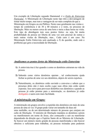 6
Um exemplo de Libertação segundo Hammond: é o Estilo de Entrevista
Particular. A Ministração de Libertação neste tipo têm a desvantagem de
tomar muito tempo, mas tem a vantagem de ser mais completa do que a
Ministração em Grupos ou em Público. Neste caso geralmente nas visitas o
tempo de conferência é de 30 a 40 minutos e o resto, no processo de
libertação. Mais ou menos cerca de uma hora e meia a duas horas na visita.
Este tipo de abordagem tem seus pontos fortes: ou seja, há muita
probabilidade da pessoa ser liberta de uma vez sem precisar de outras e
mais outras visitas de libertação, mas... Cada caso é um caso. Na
Ministração Estilo Entrevista será analisado o X da questão, onde está o
problema que gera a necessidade de libertação.
Analisemos os pontos fortes da Ministração estilo Entrevista:
1) A entrevista traz á luz quando e como os demônios entraram na vida da
pessoa.
2) Sabendo como vários demônios operam , tal conhecimento ajuda
fechar as portas de uma vez aos demônios, depois de serem expulsos.
3) Naturalmente, os demônios estão ouvindo a conversa e sabem que a
presença deles não é mais oculta e,que suas obras más estão sendo
expostas. Isso serve para provocar distúrbios nos demônios e quando as
pessoas já estão prontas para a ministração, os demônios já estão
desligados e saem com mais facilidade.
A ministração em Grupo:
A ministração em grupos envolve a expulsão dos demônios em mais de uma
pessoa de uma só vez. O grupo pode variar em tamanho de duas até
uma multidão, ou de um determinado número de pessoas que estejam em
culto de libertação. O ministro de libertação mandara os demônios saírem
ou manifestarem em nome de Jesus, eles começarão a sair ou manifestar
dependendo da direção que o Espírito Santo dá ao Ministro de Libertação.
Se houver um número muito grande de pessoas manifestadas e não houver
obreiros o suficiente para trabalhar, ou pessoas treinadas para poderem
 