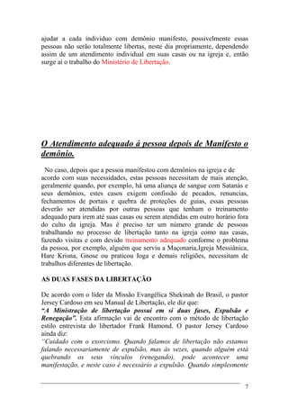 7
ajudar a cada individuo com demônio manifesto, possivelmente essas
pessoas não serão totalmente libertas, neste dia propriamente, dependendo
assim de um atendimento individual em suas casas ou na igreja e, então
surge aí o trabalho do Ministério de Libertação.
O Atendimento adequado á pessoa depois de Manifesto o
demônio.
No caso, depois que a pessoa manifestou com demônios na igreja e de
acordo com suas necessidades, estas pessoas necessitam de mais atenção,
geralmente quando, por exemplo, há uma aliança de sangue com Satanás e
seus demônios, estes casos exigem confissão de pecados, renuncias,
fechamentos de portais e quebra de proteções de guias, essas pessoas
deverão ser atendidas por outras pessoas que tenham o treinamento
adequado para irem até suas casas ou serem atendidas em outro horário fora
do culto da igreja. Mas é preciso ter um número grande de pessoas
trabalhando no processo de libertação tanto na igreja como nas casas,
fazendo visitas e com devido treinamento adequado conforme o problema
da pessoa, por exemplo, alguém que serviu a Maçonaria,Igreja Messiânica,
Hare Krisna, Gnose ou praticou Ioga e demais religiões, necessitam de
trabalhos diferentes de libertação.
AS DUAS FASES DA LIBERTAÇÃO
De acordo com o líder da Missão Evangélica Shekinah do Brasil, o pastor
Jersey Cardoso em seu Manual de Libertação, ele diz que:
“A Ministração de libertação possui em si duas fases, Expulsão e
Renegação”. Esta afirmação vai de encontro com o método de libertação
estilo entrevista do libertador Frank Hamond. O pastor Jersey Cardoso
ainda diz:
“Cuidado com o exorcismo. Quando falamos de libertação não estamos
falando necessariamente de expulsão, mas às vezes, quando alguém está
quebrando os seus vínculos (renegando), pode acontecer uma
manifestação, e neste caso é necessário a expulsão. Quando simplesmente
 