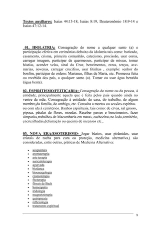 9
Textos auxiliares: Isaias 44:13-18, Isaias 8:19, Deuteronômio 18:9-14 e
Isaias 47:12-14.
01. IDOLATRIA: Consagração do nome a qualquer santo (a) e
participação efetiva em cerimônias debaixo da idolatria tais como: batizado,
casamento, crisma, primeira comunhão, catecismo, procissão, usar coroa,
carregar imagem, participar de quermesses, participar de missas, tomar
hóstias, acender velas, sinal da Cruz, benzimentos, rezas, terços, ave-
marias, novenas, carregar crucifixo, usar fitinhas , exemplo: senhor do
bonfim, participar de ordens: Marianas, filhas de Maria, etc. Promessa feita
ou recebida dos pais, a qualquer santo (a). Tomar ou usar água benzida
(água benta).
02. ESPIRITISMO/FEITIÇARIA: Consagração do nome ou da pessoa, á
entidade, principalmente aquela que é feita pelos pais quando ainda no
ventre da mãe. Consagração á entidade: de casa, do trabalho, de algum
membro da família, do umbigo, etc. Consulta a mortos ou sessões espíritas
ou com ida á cemitérios. Banhos espirituais, tais como: de ervas, sal grosso,
pipoca, pétalas de flores, moedas. Receber passes e benzimentos, fazer
simpatias,trabalhos de Macumbaria em matas, cachoeiras,no lodo,cemitério,
encruzilhadas,defumação ou queima de incensos etc.,
03. NOVA ERA/ESOTERISMO- Jogar búzios, usar pirâmides, usar
cristais de rocha para cura ou proteção, medicina alternativa,( são
consideradas, entre outras, práticas de Medicina Alternativa:
 acupuntura
 aromaterapia
 arte terapia
 auriculoterapia
 ayurveda
 biodança
 bioenergologia
 cromoterapia
 fitoterapia
 florais de Bach
 homeopatia
 iridologia
 magnetoterapia
 quiropraxia
 reflexologia
 tratamento espiritual
 