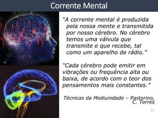 “A corrente mental é produzida
pela nossa mente e transmitida
por nosso cérebro. No cérebro
temos uma válvula que
transmite e que recebe, tal
como um aparelho de rádio.”
“Cada cérebro pode emitir em
vibrações ou frequência alta ou
baixa, de acordo com o teor dos
pensamentos mais constantes.”
Técnicas da Mediunidade – Pastorino,
C. Torres
Corrente Mental
11
 