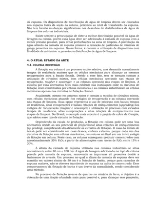 da espuma. Os dispositivos de distribuição de água de limpeza devem ser colocados
nos espaços livres da seção da coluna, próximos ao nível de transbordo da espuma.
Não tem havido mudanças significativas nos desenhos de distribuidores de água de
limpeza das colunas industriais.
Existe sempre a preocupação de obter a melhor distribuição possível da água de
lavagem na coluna, porém essa água deve ser adicionada à camada de espuma com a
menor pressão possível, para evitar perturbações na zona de limpeza. A percolação da
água através da camada de espuma promove a remoção de partículas de minerais de
ganga presentes na espuma. Dessa forma, é comum a utilização de dispositivos com
finalidade de minimizar a pressão na distribuição de água de limpeza.
4. O ATUAL ESTADO DA ARTE
4.1. COLUNAS INDUSTRIAIS
A flotação em coluna é um processo muito seletivo, mas demanda normalmente
tempos de residência maiores que as células mecânicas para alcançar as mesmas
recuperações para a fração flotada. Devido a esse fato, tem se tornado comum a
utilização de circuitos mistos, com células mecânicas operando nas etapas de
recuperação, rougher e scavenger, e as colunas operando nas etapas de limpeza. A
escolha por essa alternativa ficou mais evidente nas instalações onde os circuitos de
flotação eram constituídos por células mecânicas e as colunas substituíram as células
mecânicas apenas nos circuitos de flotação cleaner.
Atualmente, mesmo em projetos novos é comum a escolha de circuitos mistos,
com células mecânicas atuando nos estágios de recuperação e as colunas operando
nas etapas de limpeza. Essa opção representa o uso de processo com baixos tempos
de residência, altas recuperações e baixas relações de enriquecimento (upgrading) nos
estágios de recuperação (rougher e scavenger) e utilização de processo com elevados
tempos de residência, altas recuperações e altas relações de enriquecimento nas
etapas de limpeza. No Brasil, o exemplo mais recente é o projeto de cobre de Carajás,
que adotou esse tipo de circuito de flotação.
Dependendo da escala de produção, a flotação em coluna pode ser uma boa
alternativa devido ao seu potencial de proporcionar altas relações de enriquecimento
(up grading), simplificando drasticamente os circuitos de flotação. O caso do fosfato de
Araxá pode ser considerado um caso desses, embora extremo, porque cada um dos
circuitos de flotação com células mecânicas, resumiu-se no final em um único estágio
de flotação em coluna. Neste caso, as colunas conseguem produzir concentrados com
aproximadamente 35% P2O5 a partir de alimentações com teores de P2O5 entre 15% e
20%.
A altura da camada de espuma utilizada nas colunas industriais se situa
normalmente entre 80 cm e 100 cm. A água de lavagem adicionada no topo da coluna
percola pela camada de espuma, removendo as impurezas ali presentes devido a
fenômenos de arraste. Um processo no qual a altura da camada de espuma deve ser
mantida em valores abaixo de 30 cm é a flotação de barita, porque para camadas de
espuma maiores, não se observa transbordo de espuma na calha de concentrado. Esse
comportamento da flotação de barita é um desvio da normalidade, sendo considerado
uma exceção.
No processo de flotação reversa de quartzo no minério de ferro, o objetivo é a
obtenção de uma fração afundada mais pura possível e, para alcançar esse propósito,

 