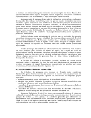 os esforços são direcionados para maximizar as recuperações na fração flotada. Nas
colunas utilizadas nesse tipo de flotação é comum a operação com menor camada de
espuma possível e em muitos casos, a água de lavagem não é utilizada.
A nova geração de sistemas de geração de bolhas tem potencial para melhorar o
desempenho das colunas industriais, uma vez que os ensaios realizados em escala
industrial e piloto mostraram uma tendência de melhores recuperações do mineral de
interesse e menores consumos de reagentes coletores. Os estudos em laboratório e
usina piloto tentam formular as bases teóricas para explicar o melhor desempenho
desses aeradores, mas estima-se que essa diferença de desempenho se deva a diversos
fatores, como ampla distribuição de tamanho de bolhas, intensa recirculação do
rejeito da coluna através dos aeradores e nucleação de microbolhas sobre superfície de
partículas hidrofóbicas.
Embora existam duas alternativas de controle para a operação das colunas
industriais, observa-se que quase a totalidade das colunas utilizam o controle de nível.
Nesse caso, a vazão da água de limpeza é mantida fixa, e o nível é mantido através de
válvulas controladoras de vazão de rejeito. Tanto a vazão da água de lavagem como a
altura da camada de espuma são mantidos fixos em valores ótimos previamente
selecionados.
A outra estratégia de controle da coluna consiste no controle de bias, mantido
no valor desejado pela variação da vazão do rejeito, em função da vazão da
alimentação da coluna. Neste caso, o nível da coluna é mantido pela variação da vazão
da água de lavagem. Esta alternativa introduz muitas perturbações na coluna e pode
colocar alguns parâmetros de processo fora da faixa ótima, prejudicando o
desempenho da coluna.
A flotação em coluna é atualmente utilizado também em vários outros
processos, como a separação de óleo da água em plataformas de perfuração de
petróleo, reciclagem de papel, fermentação, concentração de petróleo em areias
betuminosas, tratamento de efluentes líquidos, etc.
4.2. NOVOS DESENVOLVIMENTOS E PERSPECTIVAS
Os trabalhos de pesquisa com colunas de flotação estão atualmente
direcionados para desenvolvimento de processos e ensaios com equipamentos em
escalas de laboratório e usina piloto, e podem ser classificados nos seguintes grupos
principais:
• ensaios para avaliar novos equipamentos de geração de bolhas;
• estudos para avaliar processos de flotação perante os sistemas multibolhas, que
consiste de bolhas normais acrescidas de microbolhas;
• trabalhos de pesquisa para desenvolvimento de novos métodos para medição de
tamanho de bolhas;
• trabalhos de pesquisa relacionados com tratamento de efluentes industriais,
separação de óleo em águas, recuperação de minerais em lamas, etc.
No campo da flotação de minérios, observa-se um grande número de empresas
realizando ensaios industriais e piloto para avaliar os novos desenhos de sistemas de
geração de bolhas. A nova geração de aeradores proposta por fabricantes de
equipamentos é do tipo externo e utiliza o sistema polpa-ar para a geração de bolhas.
Estes modelos de aeradores apresentam vantagens e desvantagens em relação aos
modelos antigos, que podem ser resumidos como segue:

 