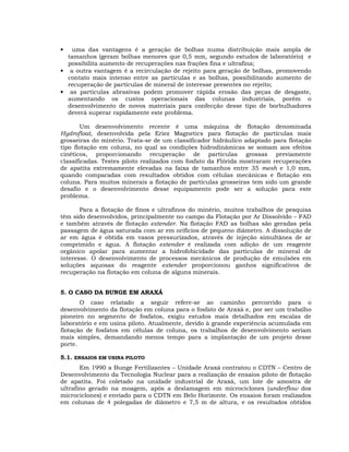 uma das vantagens é a geração de bolhas numa distribuição mais ampla de
tamanhos (geram bolhas menores que 0,5 mm, segundo estudos de laboratório) e
possibilita aumento de recuperações nas frações fina e ultrafina;
• a outra vantagem é a recirculação de rejeito para geração de bolhas, promovendo
contato mais intenso entre as partículas e as bolhas, possibilitando aumento de
recuperação de partículas de mineral de interesse presentes no rejeito;
• as partículas abrasivas podem promover rápida erosão das peças de desgaste,
aumentando os custos operacionais das colunas industriais, porém o
desenvolvimento de novos materiais para confecção desse tipo de borbulhadores
deverá superar rapidamente este problema.
•

Um desenvolvimento recente é uma máquina de flotação denominada
Hydrofloat, desenvolvida pela Eriez Magnetics para flotação de partículas mais
grosseiras do minério. Trata-se de um classificador hidráulico adaptado para flotação
tipo flotação em coluna, no qual as condições hidrodinâmicas se somam aos efeitos
cinéticos, proporcionando recuperação de partículas grossas previamente
classificadas. Testes piloto realizados com fosfato da Flórida mostraram recuperações
de apatita extremamente elevadas na faixa de tamanhos entre 35 mesh e 1,0 mm,
quando comparadas com resultados obtidos com células mecânicas e flotação em
coluna. Para muitos minerais a flotação de partículas grosseiras tem sido um grande
desafio e o desenvolvimento desse equipamento pode ser a solução para este
problema.
Para a flotação de finos e ultrafinos do minério, muitos trabalhos de pesquisa
têm sido desenvolvidos, principalmente no campo da Flotação por Ar Dissolvido – FAD
e também através de flotação extender. Na flotação FAD as bolhas são geradas pela
passagem de água saturada com ar em orifícios de pequeno diâmetro. A dissolução de
ar em água é obtida em vasos pressurizados, através de injeção simultânea de ar
comprimido e água. A flotação extender é realizada com adição de um reagente
orgânico apolar para aumentar a hidrofobicidade das partículas de mineral de
interesse. O desenvolvimento de processos mecânicos de produção de emulsões em
soluções aquosas do reagente extender proporcionou ganhos significativos de
recuperação na flotação em coluna de alguns minerais.
5. O CASO DA BUNGE EM ARAXÁ
O caso relatado a seguir refere-se ao caminho percorrido para o
desenvolvimento da flotação em coluna para o fosfato de Araxá e, por ser um trabalho
pioneiro no segmento de fosfatos, exigiu estudos mais detalhados em escalas de
laboratório e em usina piloto. Atualmente, devido à grande experiência acumulada em
flotação de fosfatos em células de coluna, os trabalhos de desenvolvimento seriam
mais simples, demandando menos tempo para a implantação de um projeto desse
porte.
5.1. ENSAIOS EM USINA PILOTO
Em 1990 a Bunge Fertilizantes – Unidade Araxá contratou o CDTN – Centro de
Desenvolvimento da Tecnologia Nuclear para a realização de ensaios piloto de flotação
de apatita. Foi coletado na unidade industrial de Araxá, um lote de amostra de
ultrafino gerado na moagem, após a deslamagem em microciclones (underflow dos
microciclones) e enviado para o CDTN em Belo Horizonte. Os ensaios foram realizados
em colunas de 4 polegadas de diâmetro e 7,5 m de altura, e os resultados obtidos

 