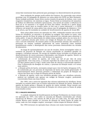 nessa fase mostraram bom potencial para prosseguir no desenvolvimento do processo.
Para avaliação do sparger multi-orifício da Cominco, foi construída uma coluna
protótipo com 24 polegadas de diâmetro na usina piloto do CDTN em Belo Horizonte.
Nesta unidade protótipo, foram feitos muitos ensaios de geração de bolhas, com e sem
reagentes tensoativos, em sistemas ar-água. Foram feitas as estimativas de tamanhos
de bolhas em diferentes condições operacionais, com intuito de avaliar a influência do
fluxo de ar no tamanho e no regime de fluxo das bolhas. Decidiu-se a partir dessa
experiência, partir para os ensaios piloto on line com a usina industrial, e o CDTN
elaborou um projeto de usina piloto com coluna com 24 polegadas de diâmetro e 10,4
m de altura, que foi instalada na unidade de beneficiamento de apatita de Araxá-MG.
Esta usina piloto entrou em operação em 1991, realizando ensaios com as duas
linhas de ultrafinos: os naturais e os gerados na moagem. Em ambos os casos, uma
pequena parcela do fluxo de polpa da usina industrial era coletada para alimentar a
usina piloto. A taxa de alimentação de sólidos dessa unidade piloto era em torno de 2
ton/h e permitia simular pelo menos um estágio de flotação em coluna e comparar
com o circuito industrial. Os ensaios piloto on line permitiam simular não somente os
processos na mesma condição operacional da usina industrial como também
possibilitavam avaliar o desempenho dos novos processos desenvolvidos em estudos
de laboratório.
Ao longo de aproximadamente um ano de estudos, foram investigados todas as
variáveis do processo de flotação em coluna envolvendo os ultrafinos gerados na
moagem e ultrafinos naturais. No escopo do trabalho foram incluídos os estudos para
desenvolvimento de novos processos relacionados com flotação de apatita. Dentre os
resultados desse desenvolvimento, vale destacar os seguintes:
• substituição do coletor de apatita, até então um tall oil por óleo de arroz
saponificado. Com essa troca, o consumo específico de coletor que era da ordem de
3,0 kg/t passou para 0,3 kg/t, tendo como base de cálculo o concentrado apatítico.
Com a diminuição da dosagem de coletor, o processo de flotação tende a se tornar
mais seletivo.
• a flotação prévia de barita, necessária sempre que o teor de barita ultrapassa 2,5%,
foi substituída por um processo de depressão de barita com amido gelatinizado. O
desenvolvimento desse processo permitiu a elaboração do projeto de flotação em
coluna dos finos sem a etapa de flotação prévia de barita.
• a flotação de apatita, tanto nos ultrafinos gerados como nos ultrafinos naturais,
poderia ser realizada com apenas um estágio de flotação rougher, produzindo
concentrados finais nas duas linhas.
Em 1993, com o início de operação das colunas industriais de ultrafinos, foram
iniciados os ensaios piloto com os fluxos industriais de flotação de barita, flotação de
apatita da fração grossa e flotação de apatita do rejeito remoído. Nesse mesmo ano
foram iniciados os projetos industriais de flotação em coluna para os fluxos de polpa
mencionados acima.
5.2. O PROJETO INDUSTRIAL
A unidade industrial de beneficiamento da Bunge Fertilizantes em Araxá entrou
em operação em 1977, com todos os circuitos de flotação constituídos por células
mecânicas da Wemco, com volume de 300 ft3 (8,5 m3) cada uma. Ao todo eram 66
células Wemco para atender os circuitos de flotação de vários fluxos de polpa da
usina, cada um com estágios rougher, scavenger e várias etapas de flotação cleaner.
Em 1993 entraram em operação duas colunas com seção transversal retangular

 