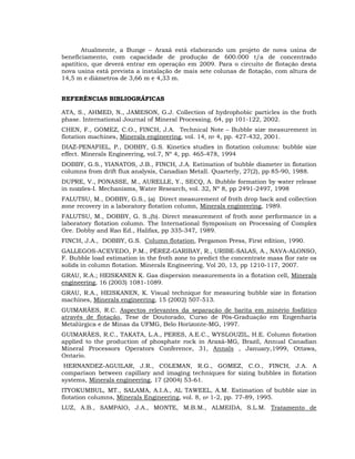 Atualmente, a Bunge – Araxá está elaborando um projeto de nova usina de
beneficiamento, com capacidade de produção de 600.000 t/a de concentrado
apatítico, que deverá entrar em operação em 2009. Para o circuito de flotação desta
nova usina está prevista a instalação de mais sete colunas de flotação, com altura de
14,5 m e diâmetros de 3,66 m e 4,33 m.
REFERÊNCIAS BIBLIOGRÁFICAS
ATA, S., AHMED, N., JAMESON, G.J. Collection of hydrophobic particles in the froth
phase. International Journal of Mineral Processing. 64, pp 101-122, 2002.
CHEN, F., GOMEZ, C.O., FINCH, J.A. Technical Note – Bubble size measurement in
flotation machines, Minerals engineering, vol. 14, no 4, pp. 427-432, 2001.
DIAZ-PENAFIEL, P., DOBBY, G.S. Kinetics studies in flotation columns: bubble size
effect. Minerals Engineering, vol.7, Nº 4, pp. 465-478, 1994
DOBBY, G.S., YIANATOS, J.B., FINCH, J.A. Estimation of bubble diameter in flotation
columns from drift flux analysis, Canadian Metall. Quarterly, 27(2), pp 85-90, 1988.
DUPRE, V., PONASSE, M., AURELLE, Y., SECQ, A. Bubble formation by water release
in nozzles-I. Mechanisms, Water Research, vol. 32, Nº 8, pp 2491-2497, 1998
FALUTSU, M., DOBBY, G.S., (a) Direct measurement of froth drop back and collection
zone recovery in a laboratory flotation column, Minerals engineering, 1989.
FALUTSU, M., DOBBY, G. S.,(b). Direct measurement of froth zone performance in a
laboratory flotation column. The International Symposium on Processing of Complex
Ore. Dobby and Rao Ed., Halifax, pp 335-347, 1989.
FINCH, J.A., DOBBY, G.S. Column flotation, Pergamon Press, First edition, 1990.
GALLEGOS-ACEVEDO, P.M., PÉREZ-GARIBAY, R., URIBE-SALAS, A., NAVA-ALONSO,
F. Bubble load estimation in the froth zone to predict the concentrate mass flor rate os
solids in column flotation. Minerals Engineering. Vol 20, 13, pp 1210-117, 2007.
GRAU, R.A.; HEISKANEN K. Gas dispersion measurements in a flotation cell, Minerals
engineering, 16 (2003) 1081-1089.
GRAU, R.A., HEISKANEN, K. Visual technique for measuring bubble size in flotation
machines, Minerals engineering, 15 (2002) 507-513.
GUIMARÃES, R.C. Aspectos relevantes da separação de barita em minério fosfático
através de flotação, Tese de Doutorado, Curso de Pós-Graduação em Engenharia
Metalúrgica e de Minas da UFMG, Belo Horizonte-MG, 1997.
GUIMARÃES, R.C., TAKATA, L.A., PERES, A.E.C., WYSLOUZIL, H.E. Column flotation
applied to the production of phosphate rock in Araxá-MG, Brazil, Annual Canadian
Mineral Processors Operators Conference, 31, Annals , January,1999, Ottawa,
Ontario.
HERNANDEZ-AGUILAR, J.R., COLEMAN, R.G., GOMEZ, C.O., FINCH, J.A. A
comparison between capillary and imaging techniques for sizing bubbles in flotation
systems, Minerals engineering, 17 (2004) 53-61.
ITYOKUMBUL, MT., SALAMA, A.I.A., AL TAWEEL, A.M. Estimation of bubble size in
flotation columns, Minerals Engineering, vol. 8, no 1-2, pp. 77-89, 1995.
LUZ, A.B., SAMPAIO, J.A., MONTE, M.B.M., ALMEIDA, S.L.M. Tratamento de

 