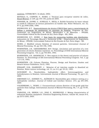 minérios, CETEM/MCT, 3a edição, 2002.
MATIOLO, E., CAPPONI, F., RUBIO, J. Técnicas para recuperar minério de cobre,
Brasil Mineral, no 229, pp.144-150, junho de 2004.
PONASSE, M., DUPRE, V., AURELLE, Y., SECQ, A. Bubble formation by water release
in nozzle-II. Influence of various parameters on bubble size, Water Research, vol. 32,
Nº 8, pp 2498-2506, 1998.
RODRIGUES, R.T. Desenvolvimento da técnica LTM-B Sizer para a caracterização de
bolhas e avaliação de parâmetros no processo de flotação, Programa de PósGraduação em Engenharia de Minas, Metalúrgica e de Materiais – PPGEM,
Universidade Federal do Rio Grande do Sul, Porto Alegre - RS, 2004.
RODRIGUES, R.T., RUBIO, J. New basis for measuring bubbles size distribution,
Laboratório de Tecnologia Mineral e Ambiental (LTM) – Departamento de Engenharia
de Minas - PPGEM, Universidade Federal do Rio Grande do Sul, Porto Alegre - RS.
RUBIO, J. Modified column flotation of mineral particles. Internationl Journal of
Mineral Processing. 48, pp 183-196, 1996.
RUBINSTEIN, J.B., GERASIMENKO, M.P. Design, simulation and operation of a new
generation of column flotation machines. In: Proceedings of XVIII International Mineral
Processing Congress. Vol. 2, pp 793-804, 1993.
RUBINSTEIN, J.B., BADENICOV, V. New aspects in the theory and practice of column
flotation. In: Proceedings of XIX International Mineral Processing Congress. Vol. 3, pp
113-116, 1995.
RUBINSTEIN, J.B. Column Flotation, Process, Design and Practices. Gordon and
Breach Science Publishers. Vol II, 1995.
RYKAART, E.M., HAARHOFF, J. Behavior of air injection nozzles in dissolved air
flotation, Water science technology, vol. 31, no 3-4, pp. 25-35, 1995.
SCHUBERT H., Nanobubbles, hydrophobic effect, heterocoagulation and
hydrodynamics in flotation. International Journal of Mineral Processing. 78, pp11-21,
2005
SIMONSEN A.C., HANSEN P.L., KLÖSGEN B. Nanobubbles give evidence wetting at a
hydrophobic interface. Journal of Colloid and Interface Science. 273, pp 291-299,
2004
VALDERRAMA, L., RUBIO, J. Unconventional column flotation of low-grade gold fine
particles from tailings. International Journal of Mineral Processing. 86, 1-4, pp 75-84,
2008.
YIANATOS, J.B., BERGH, L.G., DIAZ, F., RODRIGUEZ, J. Mixing characteristics of
industrial flotation equipment. Chemical Engineering Science, volume 60, issues 8-9,
pp 2273-2282, 2005.

 