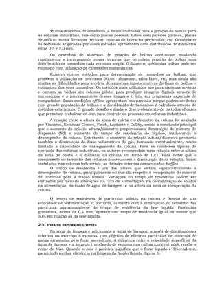 Muitos desenhos de aeradores já foram utilizados para a geração de bolhas para
as colunas industriais, tais como placas porosas, tubos com paredes porosas, placas
de orifício, meios filtrantes (tecidos), mantas de borracha perfuradas, etc. Geralmente
as bolhas de ar geradas por esses métodos apresentam uma distribuição de diâmetros
entre 0,5 e 2,0 mm.
Os desenhos de sistemas de geração de bolhas continuam mudando
rapidamente e incorporando novas técnicas que permitem geração de bolhas com
distribuição de tamanhos cada vez mais ampla. O diâmetro médio das bolhas pode ser
estimado com utilização de expressões matemáticas.
Existem outros métodos para determinação de tamanhos de bolhas, que
propõem a utilização de processos óticos, ultrassom, raios laser, etc, mas ainda são
muitas as dificuldades para a coleta de amostras representativas do fluxo de bolhas e
estimativa dos seus tamanhos. Os métodos mais utilizados são para sistemas ar-água
e captam as bolhas em colunas piloto, para produzir imagens digitais através de
microscopia e o processamento dessas imagens é feita em programas especiais de
computador. Essas medições off line apresentam boa precisão porque podem ser feitas
com grande população de bolhas e a distribuição de tamanhos é calculada através de
métodos estatísticos. O grande desafio é ainda o desenvolvimento de métodos eficazes
que permitam trabalhar on line, para controle de processo em colunas industriais.
A relação entre a altura da zona de coleta e o diâmetro da coluna foi avaliada
por Yianatos, Espinoza-Gomes, Finch, Laplante e Dobby, sendo a conclusão principal
que o aumento da relação altura/diâmetro proporcionava diminuição do número de
dispersão (Nd) e aumento do tempo de residência do líquido, melhorando o
desempenho da coluna. Entretanto, o aumento da relação altura/diâmetro promovia
também a diminuição do fluxo volumétrico do gás, tornando eventualmente, muito
limitada a capacidade de carregamento da coluna. Para as condições típicas de
operação das colunas industriais, os autores recomendam uma relação entre a altura
da zona de coleta e o diâmetro da coluna em torno de 10:1. Para evitar que o
crescimento do tamanho das colunas acarretassem a diminuição desta relação, foram
instaladas nas colunas industriais, as divisões internas denominadas baffles.
O tempo de residência é um dos fatores que afetam significativamente o
desempenho da coluna, principalmente no que diz respeito à recuperação do mineral
de interesse para a fração flotada. Variações no tempo de residência podem ser
efetuadas por meio de alterações na taxa de alimentação, na concentração de sólidos
na alimentação, na vazão de água de lavagem, e na altura da zona de recuperação da
coluna.
O tempo de residência de partículas sólidas na coluna é função de sua
velocidade de sedimentação e, portanto, aumenta com a diminuição do tamanho das
partículas, aproximando-se do tempo de residência da fase líquida. Partículas
grosseiras, acima de 0,1 mm, apresentam tempo de residência igual ou menor que
50% em relação ao da fase líquida.
2.2. ZONA DE ESPUMA OU LIMPEZA
Na zona de limpeza é adicionada a água de lavagem através de distribuidores
internos ou externos à espuma, com objetivo de eliminar partículas de minerais de
ganga arrastadas pelo fluxo ascendente. A diferença entre a velocidade superficial da
água de limpeza e a água do transbordo de espuma nas calhas (concentrado), recebe o
nome de bias. Quando o bias é positivo, significa que o fluxo líquido é descendente,
garantindo melhor eficiência na limpeza da fração flotada (figura 5).

 