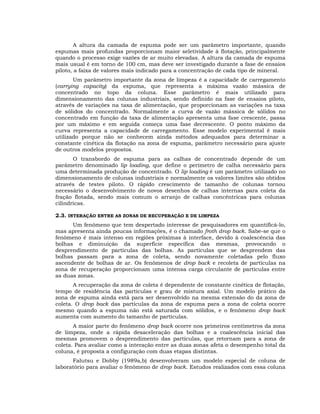 A altura da camada de espuma pode ser um parâmetro importante, quando
espumas mais profundas proporcionam maior seletividade à flotação, principalmente
quando o processo exige vazões de ar muito elevadas. A altura da camada de espuma
mais usual é em torno de 100 cm, mas deve ser investigado durante a fase de ensaios
piloto, a faixa de valores mais indicado para a concentração de cada tipo de mineral.
Um parâmetro importante da zona de limpeza é a capacidade de carregamento
(carrying capacity) da espuma, que representa a máxima vazão mássica de
concentrado no topo da coluna. Esse parâmetro é mais utilizado para
dimensionamento das colunas industriais, sendo definido na fase de ensaios piloto,
através de variações na taxa de alimentação, que proporcionam as variações na taxa
de sólidos do concentrado. Normalmente a curva de vazão mássica de sólidos no
concentrado em função da taxa de alimentação apresenta uma fase crescente, passa
por um máximo e em seguida começa uma fase decrescente. O ponto máximo da
curva representa a capacidade de carregamento. Esse modelo experimental é mais
utilizado porque não se conhecem ainda métodos adequados para determinar a
constante cinética da flotação na zona de espuma, parâmetro necessário para ajuste
de outros modelos propostos.
O transbordo de espuma para as calhas de concentrado depende de um
parâmetro denominado lip loading, que define o perímetro de calha necessário para
uma determinada produção de concentrado. O lip loading é um parâmetro utilizado no
dimensionamento de colunas industriais e normalmente os valores limites são obtidos
através de testes piloto. O rápido crescimento de tamanho de colunas tornou
necessário o desenvolvimento de novos desenhos de calhas internas para coleta da
fração flotada, sendo mais comum o arranjo de calhas concêntricas para colunas
cilíndricas.
2.3. INTERAÇÃO ENTRE AS ZONAS DE RECUPERAÇÃO E DE LIMPEZA
Um fenômeno que tem despertado interesse de pesquisadores em quantificá-lo,
mas apresenta ainda poucas informações, é o chamado froth drop back. Sabe-se que o
fenômeno é mais intenso em regiões próximas à interface, devido à coalescência das
bolhas e diminuição da superfície específica das mesmas, provocando o
desprendimento de partículas das bolhas. As partículas que se desprendem das
bolhas passam para a zona de coleta, sendo novamente coletadas pelo fluxo
ascendente de bolhas de ar. Os fenômenos de drop back e recoleta de partículas na
zona de recuperação proporcionam uma intensa carga circulante de partículas entre
as duas zonas.
A recuperação da zona de coleta é dependente de constante cinética de flotação,
tempo de residência das partículas e grau de mistura axial. Um modelo prático da
zona de espuma ainda está para ser desenvolvido na mesma extensão do da zona de
coleta. O drop back das partículas da zona de espuma para a zona de coleta ocorre
mesmo quando a espuma não está saturada com sólidos, e o fenômeno drop back
aumenta com aumento do tamanho de partículas.
A maior parte do fenômeno drop back ocorre nos primeiros centímetros da zona
de limpeza, onde a rápida desaceleração das bolhas e a coalescência inicial das
mesmas promovem o desprendimento das partículas, que retornam para a zona de
coleta. Para avaliar como a interação entre as duas zonas afeta o desempenho total da
coluna, é proposta a configuração com duas etapas distintas.
Falutsu e Dobby (1989a,b) desenvolveram um modelo especial de coluna de
laboratório para avaliar o fenômeno de drop back. Estudos realizados com essa coluna

 