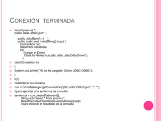 CONEXIÓN TERMINADA
   import java.sql.*;
    public class JdbcEjem1 {
       public JdbcEjem1() { }
       public static void main(String[] args) {
         Connection con;
         Statement sentencia;
         try{
             //cargar el Driver
              Class.forName(”sun.jdbc.odbc.JdbcOdbcDriver”);
            }
   catch(Exception e)
   {
   System.out.println(”No se ha cargado Driver JDBC-ODBC”);
   }
   try{
   //establecer la conexion
   con = DriverManager.getConnection(”jdbc:odbc:OdbcEjem”, “”, “”);
   //para ejecutar una sentencia de consulta:
   sentencia = con.createStatement();
          String sql=”select * from alumno;”;
          ResultSet result=sentencia.executeQuery(sql);
          //para mostrar el resultado de la consulta
 