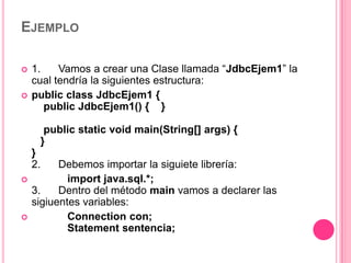 EJEMPLO

   1.    Vamos a crear una Clase llamada “JdbcEjem1” la
    cual tendría la siguientes estructura:
   public class JdbcEjem1 {
       public JdbcEjem1() { }

      public static void main(String[] args) {
     }
    }
    2.    Debemos importar la siguiete librería:
           import java.sql.*;
    3.    Dentro del método main vamos a declarer las
    sigiuentes variables:
           Connection con;
            Statement sentencia;
 