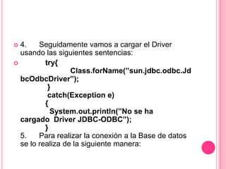  4.    Seguidamente vamos a cargar el Driver
  usando las siguientes sentencias:
         try{
                  Class.forName(”sun.jdbc.odbc.Jd
  bcOdbcDriver”);
           }
           catch(Exception e)
          {
            System.out.println(”No se ha
  cargado Driver JDBC-ODBC”);
          }
  5.    Para realizar la conexión a la Base de datos
  se lo realiza de la siguiente manera:
 