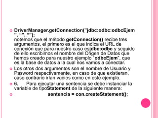    DriverManager.getConnection(”jdbc:odbc:odbcEjem
    ”, “”, “”);
    notemos que el método getConnection() recibe tres
    argumentos, el primero es el que indica el URL de
    conexión que para nuestro caso esjdbc:odbc y seguido
    de ello escribimos el nombre del Origen de Datos que
    hemos creado para nuestro ejemplo “odbcEjem”, que
    es la base de datos a la cual nos vamos a conectar.
   Los otros dos argumentos son el nombre de Usuario y
    Pasword respectivamente, en caso de que existieran,
    caso contrario irían vacíos como en este ejemplo.
   6.     Para ejecutar una sentencia se debe instanciar la
    variable de tipoStatement de la siguiente manera:
                    sentencia = con.createStatement();
 