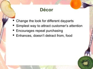 Décor
• Change the look for different dayparts
• Simplest way to attract customer’s attention
• Encourages repeat purchasing
• Enhances, doesn’t detract from, food
 