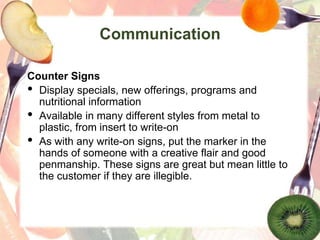 Communication
Counter Signs
• Display specials, new offerings, programs and
nutritional information
• Available in many different styles from metal to
plastic, from insert to write-on
• As with any write-on signs, put the marker in the
hands of someone with a creative flair and good
penmanship. These signs are great but mean little to
the customer if they are illegible.
 