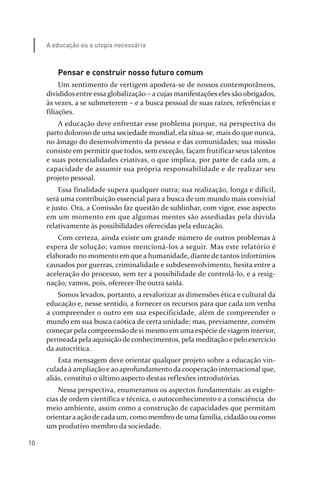 10
A educação ou a utopia necessária
Pensar e construir nosso futuro comum
Um sentimento de vertigem apodera­se de nossos contemporâneos,
divididos entre essa globalização – a cujas manifestações eles são obrigados,
às vezes, a se submeterem – e a busca pessoal de suas raízes, referências e
filiações.
A educação deve enfrentar esse problema porque, na perspectiva do
parto doloroso de uma sociedade mundial, ela situa­se, mais do que nunca,
no âmago do desenvolvimento da pessoa e das comunidades; sua missão
consiste em permitir que todos, sem exceção, façam frutificar seus talentos
e suas potencialidades criativas, o que implica, por parte de cada um, a
capacidade de assumir sua própria responsabilidade e de realizar seu
projeto pessoal.
Essa finalidade supera qualquer outra; sua realização, longa e difícil,
será uma contribuição essencial para a busca de um mundo mais convivial
e justo. Ora, a Comissão faz questão de sublinhar, com vigor, esse aspecto
em um momento em que algumas mentes são assediadas pela dúvida
relativamente às possibilidades oferecidas pela educação.
Com certeza, ainda existe um grande número de outros problemas à
espera de solução; vamos mencioná­los a seguir. Mas este relatório é
elaborado no momento em que a humanidade, diante de tantos infortúnios
causados por guerras, criminalidade e subdesenvolvimento, hesita entre a
aceleração do processo, sem ter a possibilidade de controlá­lo, e a resig­
nação; vamos, pois, oferecer­lhe outra saída.
Somos levados, portanto, a revalorizar as dimensões ética e cultural da
educação e, nesse sentido, a fornecer os recursos para que cada um venha
a compreender o outro em sua especificidade, além de compreender o
mundo em sua busca caótica de certa unidade; mas, previamente, convém
começar pela compreensão de si mesmo em uma espécie de viagem interior,
permeada pela aquisição de conhecimentos, pela meditação e pelo exercício
da autocrítica.
Esta mensagem deve orientar qualquer projeto sobre a educação vin­
culada à ampliação e ao aprofundamento da cooperação internacional que,
aliás, constitui o último aspecto destas reflexões introdutórias.
Nessa perspectiva, enumeramos os aspectos fundamentais: as exigên­
cias de ordem científica e técnica, o autoconhecimento e a consciência do
meio ambiente, assim como a construção de capacidades que permitam
orientara ação de cada um, como membro de uma família, cidadão ou como
um produtivo membro da sociedade.
relatorio_delorsGFK:Layout 1 August/18/10 2:37 PM Page 10
 