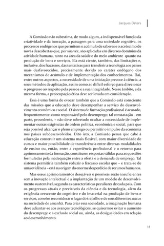 11
Jacques Delors
A Comissão não subestima, de modo algum, a indispensável função da
criatividade e da inovação, a passagem para uma sociedade cognitiva, os
processos endógenos que permitem o acúmulo de saberes e o acréscimo de
novas descobertas que, por sua vez, são aplicadas em diversos domínios da
atividade humana, tanto na área da saúde e do meio ambiente quanto na
produção de bens e serviços. Ela está ciente, também, das limitações e,
inclusive, dos fracassos, das tentativas para transferira tecnologia aos países
mais desfavorecidos, precisamente devido ao caráter endógeno dos
mecanismos de acúmulo e de implementação dos conhecimentos. Daí,
entre outros aspectos, a necessidade de uma iniciação precoce à ciência, a
seus métodos de aplicação, assim como ao difícil esforço para direcionar
o progresso ao respeito pela pessoa e a sua integridade. Nesse âmbito, e da
mesma forma, a preocupação ética deve ser levada em consideração.
Essa é uma forma de evocar também que a Comissão está consciente
das missões que a educação deve desempenhar a serviço do desenvol­
vimento econômico e social. O sistema de formação profissional é acusado,
frequentemente, como responsável pelo desemprego; tal constatação – em
parte, procedente, – não deve sobretudo ocultar a necessidade de imple­
mentar outras exigências de ordem política, econômica e social, para que
seja possível alcançar o pleno emprego ou permitir o impulso da economia
nos países subdesenvolvidos. Dito isto, a Comissão pensa que cabe à
educação construir um sistema mais flexível, com maior diversidade de
cursos e maior possibilidade de transferência entre diversas modalidades
de ensino ou, então, entre a experiência profissional e o retorno para
aprimoramento da formação, constituem respostas válidas para as questões
formuladas pela inadequação entre a oferta e a demanda de emprego. Tal
sistema permitiria também reduzir o fracasso escolar que – e trata­se de
umaevidência – está naorigemdoenormedesperdícioderecursos humanos.
Mas esses aprimoramentos desejáveis e possíveis serão insuficientes
sem a inovação intelectual e a implantação de um modelo de desenvolvi­
mento sustentável, segundo as características peculiares de cada país. Com
os progressos atuais e previsíveis da ciência e da tecnologia, além da
exigência crescente do cognitivo e do imaterial na produção de bens e
serviços, convém reconsideraro lugardo trabalho e de seus diferentes status
na sociedade de amanhã. Para criar essa sociedade, a imaginação humana
deve adiantar­se aos avanços tecnológicos, se quisermos evitar o aumento
do desemprego e a exclusão social ou, ainda, as desigualdades em relação
ao desenvolvimento.
relatorio_delorsGFK:Layout 1 August/18/10 2:37 PM Page 11
 