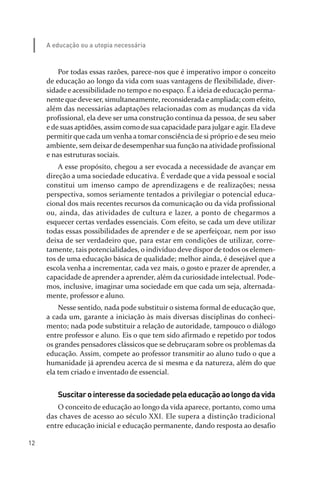 12
A educação ou a utopia necessária
Por todas essas razões, parece­nos que é imperativo impor o conceito
de educação ao longo da vida com suas vantagens de flexibilidade, diver­
sidade e acessibilidade no tempo e no espaço. É a ideia de educação perma­
nente que deve ser, simultaneamente, reconsiderada e ampliada; com efeito,
além das necessárias adaptações relacionadas com as mudanças da vida
profissional, ela deve ser uma construção contínua da pessoa, de seu saber
e de suas aptidões, assim como de sua capacidade para julgare agir. Ela deve
permitir que cada um venha a tomar consciência de si próprio e de seu meio
ambiente, sem deixar de desempenhar sua função na atividade profissional
e nas estruturas sociais.
A esse propósito, chegou a ser evocada a necessidade de avançar em
direção a uma sociedade educativa. É verdade que a vida pessoal e social
constitui um imenso campo de aprendizagens e de realizações; nessa
perspectiva, somos seriamente tentados a privilegiar o potencial educa­
cional dos mais recentes recursos da comunicação ou da vida profissional
ou, ainda, das atividades de cultura e lazer, a ponto de chegarmos a
esquecer certas verdades essenciais. Com efeito, se cada um deve utilizar
todas essas possibilidades de aprender e de se aperfeiçoar, nem por isso
deixa de ser verdadeiro que, para estar em condições de utilizar, corre­
tamente, tais potencialidades, o indivíduo deve dispor de todos os elemen­
tos de uma educação básica de qualidade; melhor ainda, é desejável que a
escola venha a incrementar, cada vez mais, o gosto e prazer de aprender, a
capacidade de aprender a aprender, além da curiosidade intelectual. Pode­
mos, inclusive, imaginar uma sociedade em que cada um seja, alternada­
mente, professor e aluno.
Nesse sentido, nada pode substituir o sistema formal de educação que,
a cada um, garante a iniciação às mais diversas disciplinas do conheci­
mento; nada pode substituir a relação de autoridade, tampouco o diálogo
entre professor e aluno. Eis o que tem sido afirmado e repetido por todos
os grandes pensadores clássicos que se debruçaram sobre os problemas da
educação. Assim, compete ao professor transmitir ao aluno tudo o que a
humanidade já aprendeu acerca de si mesma e da natureza, além do que
ela tem criado e inventado de essencial.
Suscitarointeressedasociedadepelaeducaçãoaolongodavida
O conceito de educação ao longo da vida aparece, portanto, como uma
das chaves de acesso ao século XXI. Ele supera a distinção tradicional
entre educação inicial e educação permanente, dando resposta ao desafio
relatorio_delorsGFK:Layout 1 August/18/10 2:37 PM Page 12
 