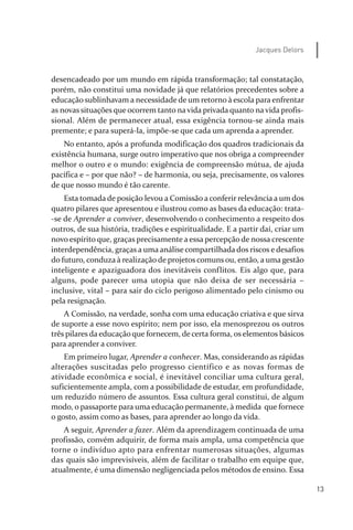 13
Jacques Delors
desencadeado por um mundo em rápida transformação; tal constatação,
porém, não constitui uma novidade já que relatórios precedentes sobre a
educação sublinhavam a necessidade de um retorno à escola para enfrentar
as novas situações que ocorrem tanto na vida privada quanto na vida profis­
sional. Além de permanecer atual, essa exigência tornou­se ainda mais
premente; e para superá­la, impõe­se que cada um aprenda a aprender.
No entanto, após a profunda modificação dos quadros tradicionais da
existência humana, surge outro imperativo que nos obriga a compreender
melhor o outro e o mundo: exigência de compreensão mútua, de ajuda
pacífica e – por que não? – de harmonia, ou seja, precisamente, os valores
de que nosso mundo é tão carente.
Esta tomada de posição levou a Comissão a conferir relevância a um dos
quatro pilares que apresentou e ilustrou como as bases da educação: trata­
­se de Aprender a conviver, desenvolvendo o conhecimento a respeito dos
outros, de sua história, tradições e espiritualidade. E a partir daí, criar um
novo espírito que, graças precisamente a essa percepção de nossa crescente
interdependência, graças a uma análise compartilhada dos riscos e desafios
do futuro, conduza à realização de projetos comuns ou, então, a uma gestão
inteligente e apaziguadora dos inevitáveis conflitos. Eis algo que, para
alguns, pode parecer uma utopia que não deixa de ser necessária –
inclusive, vital – para sair do ciclo perigoso alimentado pelo cinismo ou
pela resignação.
A Comissão, na verdade, sonha com uma educação criativa e que sirva
de suporte a esse novo espírito; nem por isso, ela menosprezou os outros
três pilares da educação que fornecem, de certa forma, os elementos básicos
para aprender a conviver.
Em primeiro lugar, Aprender a conhecer. Mas, considerando as rápidas
alterações suscitadas pelo progresso científico e as novas formas de
atividade econômica e social, é inevitável conciliar uma cultura geral,
suficientemente ampla, com a possibilidade de estudar, em profundidade,
um reduzido número de assuntos. Essa cultura geral constitui, de algum
modo, o passaporte para uma educação permanente, à medida que fornece
o gosto, assim como as bases, para aprender ao longo da vida.
A seguir, Aprender a fazer. Além da aprendizagem continuada de uma
profissão, convém adquirir, de forma mais ampla, uma competência que
torne o indivíduo apto para enfrentar numerosas situações, algumas
das quais são imprevisíveis, além de facilitar o trabalho em equipe que,
atualmente, é uma dimensão negligenciada pelos métodos de ensino. Essa
relatorio_delorsGFK:Layout 1 August/18/10 2:37 PM Page 13
 