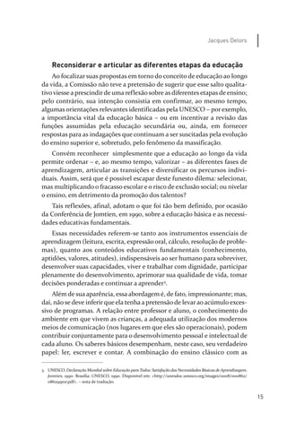 15
Jacques Delors
Reconsiderar e articular as diferentes etapas da educação
Ao focalizar suas propostas em torno do conceito de educação ao longo
da vida, a Comissão não teve a pretensão de sugerir que esse salto qualita­
tivo viesse a prescindirde uma reflexão sobre as diferentes etapas de ensino;
pelo contrário, sua intenção consistia em confirmar, ao mesmo tempo,
algumas orientações relevantes identificadas pela UNESCO – por exemplo,
a importância vital da educação básica – ou em incentivar a revisão das
funções assumidas pela educação secundária ou, ainda, em fornecer
respostas para as indagações que continuam a ser suscitadas pela evolução
do ensino superior e, sobretudo, pelo fenômeno da massificação.
Convém reconhecer simplesmente que a educação ao longo da vida
permite ordenar – e, ao mesmo tempo, valorizar – as diferentes fases de
aprendizagem, articular as transições e diversificar os percursos indivi­
duais. Assim, será que é possível escapar deste funesto dilema: selecionar,
mas multiplicando o fracasso escolar e o risco de exclusão social; ou nivelar
o ensino, em detrimento da promoção dos talentos?
Tais reflexões, afinal, adotam o que foi tão bem definido, por ocasião
da Conferência de Jomtien, em 1990, sobre a educação básica e as necessi­
dades educativas fundamentais.
Essas necessidades referem­se tanto aos instrumentos essenciais de
aprendizagem (leitura, escrita, expressão oral, cálculo, resolução de proble­
mas), quanto aos conteúdos educativos fundamentais (conhecimento,
aptidões, valores, atitudes), indispensáveis ao ser humano para sobreviver,
desenvolver suas capacidades, viver e trabalhar com dignidade, participar
plenamente do desenvolvimento, aprimorar sua qualidade de vida, tomar
decisões ponderadas e continuar a aprender3
.
Além de sua aparência, essa abordagem é, de fato, impressionante; mas,
daí, não se deve inferir que ela tenha a pretensão de levar ao acúmulo exces­
sivo de programas. A relação entre professor e aluno, o conhecimento do
ambiente em que vivem as crianças, a adequada utilização dos modernos
meios de comunicação (nos lugares em que eles são operacionais), podem
contribuir conjuntamente para o desenvolvimento pessoal e intelectual de
cada aluno. Os saberes básicos desempenham, neste caso, seu verdadeiro
papel: ler, escrever e contar. A combinação do ensino clássico com as
3. UNESCO. Declaração Mundial sobre Educação paraTodos: Satisfação das Necessidades Básicas deAprendizagem,
Jomtien, 1990. Brasília: UNESCO, 1990. Disponível em: <http://unesdoc.unesco.org/images/0008/000862/
086291por.pdf>. – nota de tradução.
relatorio_delorsGFK:Layout 1 August/18/10 2:37 PM Page 15
 