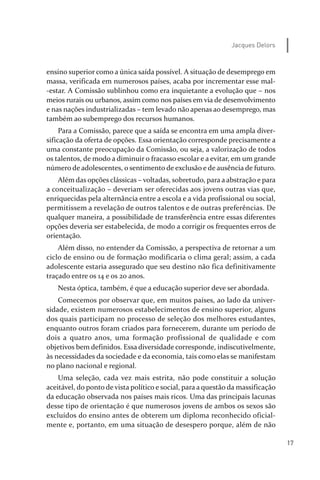 17
Jacques Delors
ensino superior como a única saída possível. A situação de desemprego em
massa, verificada em numerosos países, acaba por incrementar esse mal­
­estar. A Comissão sublinhou como era inquietante a evolução que – nos
meios rurais ou urbanos, assim como nos países em via de desenvolvimento
e nas nações industrializadas – tem levado não apenas ao desemprego, mas
também ao subemprego dos recursos humanos.
Para a Comissão, parece que a saída se encontra em uma ampla diver­
sificação da oferta de opções. Essa orientação corresponde precisamente a
uma constante preocupação da Comissão, ou seja, a valorização de todos
os talentos, de modo a diminuir o fracasso escolar e a evitar, em um grande
número de adolescentes, o sentimento de exclusão e de ausência de futuro.
Além das opções clássicas – voltadas, sobretudo, para a abstração e para
a conceitualização – deveriam ser oferecidas aos jovens outras vias que,
enriquecidas pela alternância entre a escola e a vida profissional ou social,
permitissem a revelação de outros talentos e de outras preferências. De
qualquer maneira, a possibilidade de transferência entre essas diferentes
opções deveria ser estabelecida, de modo a corrigir os frequentes erros de
orientação.
Além disso, no entender da Comissão, a perspectiva de retornar a um
ciclo de ensino ou de formação modificaria o clima geral; assim, a cada
adolescente estaria assegurado que seu destino não fica definitivamente
traçado entre os 14 e os 20 anos.
Nesta óptica, também, é que a educação superior deve ser abordada.
Comecemos por observar que, em muitos países, ao lado da univer­
sidade, existem numerosos estabelecimentos de ensino superior, alguns
dos quais participam no processo de seleção dos melhores estudantes,
enquanto outros foram criados para fornecerem, durante um período de
dois a quatro anos, uma formação profissional de qualidade e com
objetivos bem definidos. Essa diversidade corresponde, indiscutivelmente,
às necessidades da sociedade e da economia, tais como elas se manifestam
no plano nacional e regional.
Uma seleção, cada vez mais estrita, não pode constituir a solução
aceitável, do ponto de vista político e social, para a questão da massificação
da educação observada nos países mais ricos. Uma das principais lacunas
desse tipo de orientação é que numerosos jovens de ambos os sexos são
excluídos do ensino antes de obterem um diploma reconhecido oficial­
mente e, portanto, em uma situação de desespero porque, além de não
relatorio_delorsGFK:Layout 1 August/18/10 2:37 PM Page 17
 