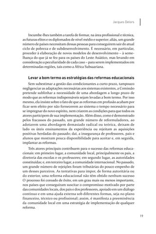 19
Jacques Delors
Incumbe­lhes também a tarefa de formar, na área profissional e técnica,
as futuras elites e os diplomados de nível médio e superior; aliás, um grande
número de países necessitam dessas pessoas para conseguirem sair do atual
ciclo de pobreza e de subdesenvolvimento. É necessário, em particular,
proceder à elaboração de novos modelos de desenvolvimento – à seme­
lhança do que já se fez para os países do Leste Asiático, mas levando em
consideração a peculiaridade de cada caso – para serem implementados em
determinadas regiões, tais como a África Subsaariana.
Levar a bom termo as estratégias das reformas educacionais
Sem subestimar a gestão das condicionantes a curto prazo, tampouco
negligenciar as adaptações necessárias aos sistemas existentes, a Comissão
pretende sublinhar a necessidade de uma abordagem a longo prazo de
modo que as reformas indispensáveis sejam levadas a bom termo. Por isso
mesmo, ela insiste sobre o fato de que as reformas em profusão acabam por
ficar sem efeito por não fornecerem ao sistema o tempo necessário para
se impregnar do novo espírito, nem criarem as condições para que todos os
atores participem de sua implementação. Além disso, como é demonstrado
pelos fracassos do passado, um grande número de reformuladores, ao
adotarem uma abordagem demasiado radical ou teórica, deixam de
lado os úteis ensinamentos da experiência ou rejeitam as aquisições
positivas herdadas do passado; daí, a insegurança de professores, pais e
alunos que mostram pouca disponibilidade para aceitar e, em seguida,
implantar as reformas.
Três atores principais contribuem para o sucesso das reformas educa­
cionais: em primeiro lugar, a comunidade local, principalmente os pais, a
diretoria das escolas e os professores; em segundo lugar, as autoridades
constituídas; e, em terceiro lugar, a comunidade internacional. No passado,
um grande número de rejeições foram tributárias do pouco empenho de
um desses parceiros. As tentativas para impor, de forma autoritária ou
do exterior, uma reforma educacional não têm obtido nenhum sucesso
O processo foi coroado de êxito, em um grau mais ou menos importante,
nos países que conseguiram suscitar o compromisso motivado por parte
das comunidades locais, dos pais e dos professores, apoiado em um diálogo
contínuo e em uma ajuda externa sob diferentes formas, seja no plano
financeiro, técnico ou profissional; assim, é manifesta a preeminência
da comunidade local em uma estratégia de implementação de qualquer
reforma.
relatorio_delorsGFK:Layout 1 August/18/10 2:37 PM Page 19
 