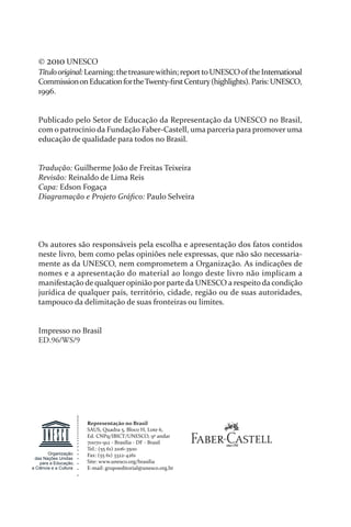 © 2010 UNESCO
Títulooriginal:Learning: thetreasurewithin; reporttoUNESCOof theInternational
CommissiononEducationfortheTwenty­ﬁrstCentury(highlights).Paris:UNESCO,
1996.
Publicado pelo Setor de Educação da Representação da UNESCO no Brasil,
com o patrocínio da Fundação Faber­Castell, uma parceria para promover uma
educação de qualidade para todos no Brasil.
Tradução: Guilherme João de Freitas Teixeira
Revisão: Reinaldo de Lima Reis
Capa: Edson Fogaça
Diagramação e Projeto Gráﬁco: Paulo Selveira
Os autores são responsáveis pela escolha e apresentação dos fatos contidos
neste livro, bem como pelas opiniões nele expressas, que não são necessaria­
mente as da UNESCO, nem comprometem a Organização. As indicações de
nomes e a apresentação do material ao longo deste livro não implicam a
manifestação de qualqueropinião por parte da UNESCO a respeito da condição
jurídica de qualquer país, território, cidade, região ou de suas autoridades,
tampouco da delimitação de suas fronteiras ou limites.
Impresso no Brasil
ED.96/WS/9
Representação no Brasil
SAUS, Quadra 5, Bloco H, Lote 6,
Ed. CNPq/IBICT/UNESCO, 9º andar
70070­912 ­ Brasília ­ DF ­ Brasil
Tel.: (55 61) 2106­3500
Fax: (55 61) 3322­4261
Site: www.unesco.org/brasilia
E­mail: grupoeditorial@unesco.org.br
Organização
das Nações Unidas
para a Educação,
a Ciência e a Cultura
relatorio_delorsGFK:Layout 1 August/18/10 2:37 PM Page 2
 
