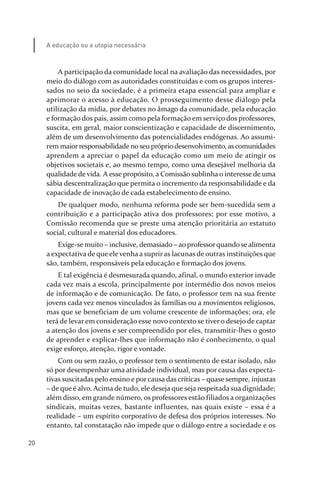 20
A educação ou a utopia necessária
A participação da comunidade local na avaliação das necessidades, por
meio do diálogo com as autoridades constituídas e com os grupos interes­
sados no seio da sociedade, é a primeira etapa essencial para ampliar e
aprimorar o acesso à educação. O prosseguimento desse diálogo pela
utilização da mídia, por debates no âmago da comunidade, pela educação
e formação dos pais, assim como pela formação em serviço dos professores,
suscita, em geral, maior conscientização e capacidade de discernimento,
além de um desenvolvimento das potencialidades endógenas. Ao assumi­
rem maiorresponsabilidade noseu própriodesenvolvimento, ascomunidades
aprendem a apreciar o papel da educação como um meio de atingir os
objetivos societais e, ao mesmo tempo, como uma desejável melhoria da
qualidade de vida. A esse propósito, a Comissão sublinha o interesse de uma
sábia descentralização que permita o incremento da responsabilidade e da
capacidade de inovação de cada estabelecimento de ensino.
De qualquer modo, nenhuma reforma pode ser bem­sucedida sem a
contribuição e a participação ativa dos professores; por esse motivo, a
Comissão recomenda que se preste uma atenção prioritária ao estatuto
social, cultural e material dos educadores.
Exige­se muito – inclusive, demasiado – ao professorquandosealimenta
a expectativa de que ele venha a suprir as lacunas de outras instituições que
são, também, responsáveis pela educação e formação dos jovens.
E tal exigência é desmesurada quando, afinal, o mundo exterior invade
cada vez mais a escola, principalmente por intermédio dos novos meios
de informação e de comunicação. De fato, o professor tem na sua frente
jovens cada vez menos vinculados às famílias ou a movimentos religiosos,
mas que se beneficiam de um volume crescente de informações; ora, ele
terá de levar em consideração esse novo contexto se tiver o desejo de captar
a atenção dos jovens e ser compreendido por eles, transmitir­lhes o gosto
de aprender e explicar­lhes que informação não é conhecimento, o qual
exige esforço, atenção, rigor e vontade.
Com ou sem razão, o professor tem o sentimento de estar isolado, não
só por desempenhar uma atividade individual, mas por causa das expecta­
tivas suscitadas pelo ensino e por causa das críticas – quase sempre, injustas
– de que é alvo. Acima de tudo, ele deseja que seja respeitada sua dignidade;
além disso, em grande número, os professores estão filiados a organizações
sindicais, muitas vezes, bastante influentes, nas quais existe – essa é a
realidade – um espírito corporativo de defesa dos próprios interesses. No
entanto, tal constatação não impede que o diálogo entre a sociedade e os
relatorio_delorsGFK:Layout 1 August/18/10 2:37 PM Page 20
 