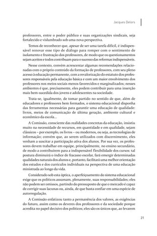 21
Jacques Delors
professores, entre o poder público e suas organizações sindicais, seja
fortalecido e vislumbrado sob uma nova perspectiva.
Temos de reconhecer que, apesar de ser uma tarefa difícil, é indispen­
sável renovar esse tipo de diálogo para romper com o sentimento de
isolamento e frustração dos professores, de modo que os questionamentos
sejamaceitose todoscontribuam paraosucessodas reformas indispensáveis.
Nesse contexto, convém acrescentar algumas recomendações relacio­
nadas com o próprio conteúdo da formação de professores, com seu pleno
acesso à educação permanente, com a revalorização do estatuto dos profes­
sores responsáveis pela educação básica e com um maior envolvimento dos
professores nos meios sociais menos favorecidos e marginalizados; nesses
ambientes é que, precisamente, eles podem contribuir para uma inserção
mais bem­sucedida dos jovens e adolescentes na sociedade.
Trata­se, igualmente, de tomar partido no sentido de que, além de
educadores e professores bem formados, o sistema educacional disponha
das ferramentas necessárias para garantir uma educação de qualidade:
livros, meios de comunicação de última geração, ambiente cultural e
econômico da escola...
A Comissão, consciente das realidades concretas da educação, insistiu
muito na necessidade de recursos, em quantidade e em qualidade, sejam
clássicos – por exemplo, os livros – ou modernos, ou seja, as tecnologias de
informação; convém que, ao serem utilizados com discernimento, eles
venham a suscitar a participação ativa dos alunos. Por sua vez, os profes­
sores devem trabalhar em equipe, principalmente, no ensino secundário,
de modo a contribuírem para a indispensável flexibilidade dos cursos: tal
postura diminuirá o índice de fracasso escolar, fará emergir determinadas
qualidades naturaisdosalunose, portanto, facilitará uma melhororientação
dos estudos e dos currículos individuais na perspectiva de uma educação
ministrada ao longo da vida.
Considerado sob esta óptica, o aperfeiçoamento do sistema educacional
exige que os políticos assumam, plenamente, suas responsabilidades; eles
não podem ser omissos, partindo do pressuposto de que o mercado é capaz
de corrigir suas lacunas ou, ainda, de que basta confiar em uma espécie de
autorregulação.
A Comissão enfatizou tanto a permanência dos valores, as exigências
do futuro, assim como os deveres dos professores e da sociedade porque
acredita no papel decisivo dos políticos; eles são os únicos que, ao levarem
relatorio_delorsGFK:Layout 1 August/18/10 2:37 PM Page 21
 