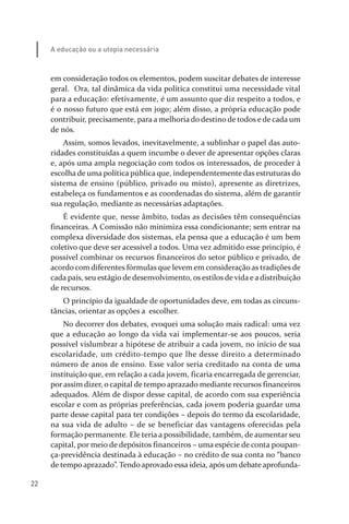 22
A educação ou a utopia necessária
em consideração todos os elementos, podem suscitar debates de interesse
geral. Ora, tal dinâmica da vida política constitui uma necessidade vital
para a educação: efetivamente, é um assunto que diz respeito a todos, e
é o nosso futuro que está em jogo; além disso, a própria educação pode
contribuir, precisamente, para a melhoria do destino de todos e de cada um
de nós.
Assim, somos levados, inevitavelmente, a sublinhar o papel das auto­
ridades constituídas a quem incumbe o dever de apresentar opções claras
e, após uma ampla negociação com todos os interessados, de proceder à
escolha de uma política pública que, independentemente das estruturas do
sistema de ensino (público, privado ou misto), apresente as diretrizes,
estabeleça os fundamentos e as coordenadas do sistema, além de garantir
sua regulação, mediante as necessárias adaptações.
É evidente que, nesse âmbito, todas as decisões têm consequências
financeiras. A Comissão não minimiza essa condicionante; sem entrar na
complexa diversidade dos sistemas, ela pensa que a educação é um bem
coletivo que deve ser acessível a todos. Uma vez admitido esse princípio, é
possível combinar os recursos financeiros do setor público e privado, de
acordo com diferentes fórmulas que levem em consideração as tradições de
cada país, seu estágio de desenvolvimento, os estilos de vida e a distribuição
de recursos.
O princípio da igualdade de oportunidades deve, em todas as circuns­
tâncias, orientar as opções a escolher.
No decorrer dos debates, evoquei uma solução mais radical: uma vez
que a educação ao longo da vida vai implementar­se aos poucos, seria
possível vislumbrar a hipótese de atribuir a cada jovem, no início de sua
escolaridade, um crédito­tempo que lhe desse direito a determinado
número de anos de ensino. Esse valor seria creditado na conta de uma
instituição que, em relação a cada jovem, ficaria encarregada de gerenciar,
por assim dizer, o capital de tempo aprazado mediante recursos financeiros
adequados. Além de dispor desse capital, de acordo com sua experiência
escolar e com as próprias preferências, cada jovem poderia guardar uma
parte desse capital para ter condições – depois do termo da escolaridade,
na sua vida de adulto – de se beneficiar das vantagens oferecidas pela
formação permanente. Ele teria a possibilidade, também, de aumentar seu
capital, por meio de depósitos financeiros – uma espécie de conta poupan­
ça­previdência destinada à educação – no crédito de sua conta no “banco
de tempo aprazado”. Tendo aprovado essa ideia, após um debate aprofunda­
relatorio_delorsGFK:Layout 1 August/18/10 2:37 PM Page 22
 