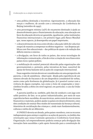 24
A educação ou a utopia necessária
• uma política destinada a incentivar, vigorosamente, a educação das
moças e mulheres, de acordo com a orientação da Conferência de
Beijing (setembro de 1995);
• uma percentagem mínima (25%) do orçamento destinado à ajuda ao
desenvolvimento para o financiamento da educação; essa alocação em
favor da educação deveria ser garantida, igualmente, pelas instituições
financeiras internacionais e, em primeiro lugar, pelo Banco Mundial
que, nesse aspecto, já desempenha um papel importante;
• o desenvolvimento da troca entre dívida e educação (debt­for­eduction
swaps) de maneira a compensar os efeitos negativos – nas despesas pú­
blicas com fins educacionais – das políticas de ajuste e de redução dos
déficits interno e externo;
• a divulgação, em favor de todos os países, das novas tecnologias de
informação e comunicação, a fim de evitar a criação de novo fosso entre
países ricos e países pobres;
• a mobilização do notável potencial oferecido pelas organizações não
governamentais e, portanto, pelas iniciativas de base, suscetível de
apoiar de forma bastante útil as ações de cooperação internacional.
Essas sugestões iniciais devem ser consideradas em uma perspectiva de
parceria, e não de assistência; observação ditada pela experiência de um
número elevado de fracassos e de um desperdício considerável de verbas,
assim como pelo fenômeno da globalização. Já é possível contar com a
vivência de alguns exemplos, tais como o êxito de cooperações e inter­
câmbios levados a efeito em nível regional, em particular, o caso da União
Europeia.
A parceria justifica­se, também, pelo fato de conduzir a um jogo com
saldo positivo; de fato, se os países industrializados, por meio de suas
experiências bem­sucedidas, de suas técnicas, assim como de seus recursos
financeiros e materiais, podem ajudar os países em desenvolvimento, estes
têm condições de ensinar­lhes modos de transmissão da herança cultural,
itinerários de socialização das crianças e, ainda mais fundamentalmente,
culturas e estilos de ser diferentes.
A UNESCO deveria ser dotada, pelos países­membros, com os recursos
indispensáveis para animar o espírito e as ações de parceria, no âmbito das
orientações que nossa Comissão apresenta à Conferência Geral desta
Organização; tal empreendimento poderia começar pela divulgação das
inovações bem­sucedidas e pelo apoio fornecido para a constituição de
relatorio_delorsGFK:Layout 1 August/18/10 2:37 PM Page 24
 