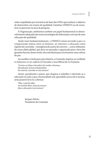 25
Jacques Delors
redes respaldadas por iniciativas de base das ONGs que tenham o objetivo
de desenvolver um ensino de qualidade (cátedras UNESCO) ou de incen­
tivar as parcerias na área da pesquisa.
À Organização, atribuímos também um papel fundamental no desen­
volvimento adequado das novas tecnologias da informação a serviço de uma
educação de qualidade.
Ainda mais fundamentalmente, a UNESCO estará servindo à paz e à
compreensão mútua entre os homens, ao valorizar a educação como
espírito de concórdia – emergência do anseio de conviver –, como militantes
da nossa aldeia global, que deve ser pensada e organizada para o bem das
gerações futuras; desse modo, ela contribuirá para incrementar uma cultura
da paz.
Ao escolhero título para este relatório, a Comissão inspirou­se na fábula
Le laboureur et ses enfants [O lavrador e seus filhos] de La Fontaine:
“Livrem­se (disse o lavrador) de vender a herança,
Deixada por nossos antepassados,
No interior, esconde­se um tesouro.”
Assim, parodiando o poeta, que elogiava o trabalho e referindo­se a
educação ou tudo o que a humanidade tem aprendido acerca de si mesma,
seria possível levá­lo a afirmar:
“Mas, o pai foi sábio
Ao mostrar­lhes, antes de morrer,
Que a educação é um tesouro.”
Jacques Delors
Presidente da Comissão
relatorio_delorsGFK:Layout 1 August/18/10 2:37 PM Page 25
 