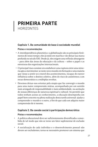 27
PRIMEIRA PARTE
HORIZONTES
Capítulo 1. Da comunidade de base à sociedade mundial
Pistas e recomendações
• A interdependência planetária e a globalização são os principais fenô­
menos de nosso tempo; eles já estão em marcha e vão deixar sua marca
profunda no século XXI. Desde já, eles exigem uma reflexão abrangente
– para além das áreas da educação e da cultura – sobre o papel e as
estruturas das organizações internacionais.
• O principal risco consiste em estabelecer uma ruptura entre uma mino­
riaaptaa movimentar­se neste novo mundoem formaçãoe uma maioria
que viesse a sentir­se à mercê dos acontecimentos, incapaz de exercer
influência sobre o destino coletivo, além do risco de assistirmos a um
recuo democrático e a múltiplas revoltas.
• Devemos deixar­nos orientar pela utopia que faz convergir o mundo
para uma maior compreensão mútua, acompanhada por um sentido
mais arraigado de responsabilidade e mais solidariedade, na aceitação
de nossas diferenças de natureza espiritual e cultural. Ao permitir que
todos tenham acesso ao conhecimento, a educação desempenha um
papel bem concreto na plena realização desta tarefa universal: ajudar a
compreender o mundo e o outro, a fim de que cada um adquira maior
compreensão de si mesmo.
Capítulo 2. Da coesão social à participação democrática
Pistas e recomendações
• A política educacional deve ser suficientemente diversificada e conce­
bida de tal modo que não se torne um fator suplementar de exclusão
social.
• A socialização de cada indivíduo e o desenvolvimento pessoal não
devem ser excludentes; torna­se necessário promover um sistema que
relatorio_delorsGFK:Layout 1 August/18/10 2:37 PM Page 27
 
