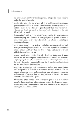28
Primeira parte
se empenhe em combinar as vantagens da integração com o respeito
pelos direitos individuais.
• A educação não pode, por si só, resolver os problemas desencadeados
pela ruptura (quando se verifica tal ocorrência) do vínculo social; no
entanto existe a expectativa de que ela contribua para o desenvol­
vimento do desejo de conviver, elemento básico da coesão social e da
identidade nacional.
• Essa tarefa só pode ser bem­sucedida se a escola vier a fornecer sua
contribuição para a promoção e integração dos grupos minoritá­
rios, mobilizando os próprios interessados em relação ao respeito por
sua personalidade.
• A democracia parece progredir, segundo formas e etapas adaptadas à
situação de cada país; no entanto sua vitalidade encontra­se constante­
mente ameaçada. Na escola é que deve começar a educação para uma
cidadania consciente e ativa.
• A participação democrática depende, de algum modo, das virtudes
cívicas; no entanto ela pode ser incentivada ou estimulada pela edu­
cação e por práticas adaptadas à sociedade da informação. Trata­se de
fornecer referências e grades de leitura a fim de fortaleceras habilidades
de compre­ensão e discernimento.
• Compete à educação garantir às crianças e aos adultos as bases culturais
que lhes permitam decifrar, na medida do possível, as mudanças em
curso; tal postura supõe a elaboração de uma triagem no volume de
informações, a fim de facilitar sua interpretação e de situar os aconte­
cimentos em uma história geral.
• Os sistemas educacionais devem fornecer respostas para os múltiplos
desafios da sociedade da informação, na perspectiva de um enriqueci­
mento contínuo dos saberes e do exercício de uma cidadania adaptada
às exigências do nosso tempo.
relatorio_delorsGFK:Layout 1 August/18/10 2:37 PM Page 28
 