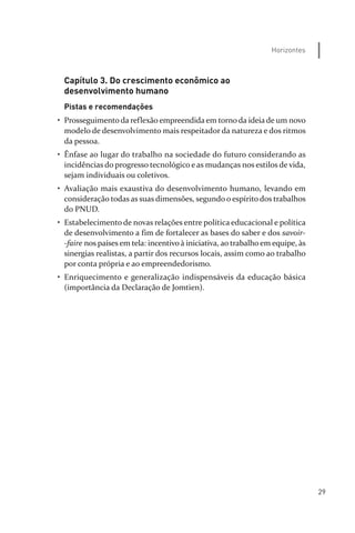 29
Horizontes
Capítulo 3. Do crescimento econômico ao
desenvolvimento humano
Pistas e recomendações
• Prosseguimento da reflexão empreendida em torno da ideia de um novo
modelo de desenvolvimento mais respeitador da natureza e dos ritmos
da pessoa.
• Ênfase ao lugar do trabalho na sociedade do futuro considerando as
incidências do progresso tecnológico e as mudanças nos estilos de vida,
sejam individuais ou coletivos.
• Avaliação mais exaustiva do desenvolvimento humano, levando em
consideração todas as suas dimensões, segundo o espírito dos trabalhos
do PNUD.
• Estabelecimento de novas relações entre política educacional e política
de desenvolvimento a fim de fortalecer as bases do saber e dos savoir­
­faire nos países em tela: incentivo à iniciativa, ao trabalho em equipe, às
sinergias realistas, a partir dos recursos locais, assim como ao trabalho
por conta própria e ao empreendedorismo.
• Enriquecimento e generalização indispensáveis da educação básica
(importância da Declaração de Jomtien).
relatorio_delorsGFK:Layout 1 August/18/10 2:37 PM Page 29
 
