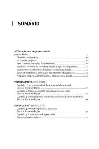 A Educação ou a utopia necessária
Jacques Delors ....................................................................................................5
O quadro prospectivo....................................................................................6
As tensões a superar ......................................................................................8
Pensar e construir nosso futuro comum .....................................................10
Suscitar o interesse da sociedade pela educação ao longo da vida ............12
Reconsiderar e articular as diferentes etapas da educação.........................15
Levar a bom termo as estratégias das reformas educacionais....................19
Ampliar a cooperação internacional a toda a aldeia global .......................23
PRIMEIRA PARTE: HORIZONTES
Capítulo 1. Da comunidade de base à sociedade mundial
Pistas e Recomendações ..............................................................................27
Capítulo 2. Da coesão social à participação democrática
Pistas e Recomendações ..............................................................................27
Capítulo 3. Do crescimento econômico ao desenvolvimento humano
Pistas e Recomendações..............................................................................29
SEGUNDA PARTE: PRINCÍPIOS
Capítulo 4. Os quatro pilares da educação
Pistas e Recomendações...............................................................................31
Capítulo 5. A educação ao longo da vida
Pistas e recomendações ...............................................................................32
SUMÁRIO
relatorio_delorsGFK:Layout 1 August/18/10 2:37 PM Page 3
 