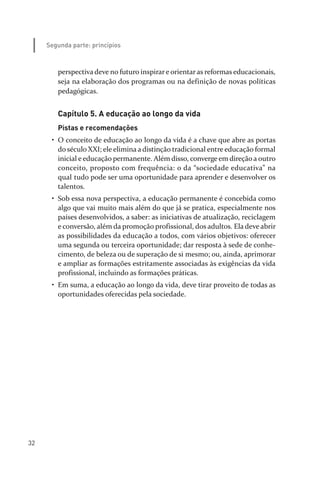 32
Segunda parte: princípios
perspectiva deve no futuro inspirar e orientar as reformas educacionais,
seja na elaboração dos programas ou na definição de novas políticas
pedagógicas.
Capítulo 5. A educação ao longo da vida
Pistas e recomendações
• O conceito de educação ao longo da vida é a chave que abre as portas
do século XXI; ele elimina a distinção tradicional entre educação formal
inicial e educação permanente. Além disso, converge em direção a outro
conceito, proposto com frequência: o da “sociedade educativa” na
qual tudo pode ser uma oportunidade para aprender e desenvolver os
talentos.
• Sob essa nova perspectiva, a educação permanente é concebida como
algo que vai muito mais além do que já se pratica, especialmente nos
países desenvolvidos, a saber: as iniciativas de atualização, reciclagem
e conversão, além da promoção profissional, dos adultos. Ela deve abrir
as possibilidades da educação a todos, com vários objetivos: oferecer
uma segunda ou terceira oportunidade; dar resposta à sede de conhe­
cimento, de beleza ou de superação de si mesmo; ou, ainda, aprimorar
e ampliar as formações estritamente associadas às exigências da vida
profissional, incluindo as formações práticas.
• Em suma, a educação ao longo da vida, deve tirar proveito de todas as
oportunidades oferecidas pela sociedade.
relatorio_delorsGFK:Layout 1 August/18/10 2:37 PM Page 32
 