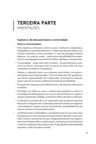 33
TERCEIRA PARTE
ORIENTAÇÕES
Capítulo 6. Da educação básica à universidade
Pistas e recomendações
• Uma exigência válida para todos os países, mediante a adaptação a
modalidades e conteúdos diferentes: o reforço da educação básica; daí,
a ênfase atribuída ao ensino primário e a suas aprendizagens básicas
clássicas – ler, escrever, contar –, assim como a possibilidade de se expri­
mirem uma linguagem suscetível de facilitaro diálogo e a compreensão.
• A necessidade – ainda mais forte no futuro – de uma abertura ao uni­
verso da ciência, chave para abrir as portas do século XXI e de suas
reviravoltas científicas e tecnológicas.
• Adaptar a educação básica aos contextos particulares, aos países e
populações mais desfavorecidos. Partir de dados da vida quotidiana,
que oferece oportunidades de compreender os fenômenos naturais,
assim como de ter acesso às diferentes formas de sociabilidade.
• Evocação dos imperativos da alfabetização e da educação básica para
os adultos.
• Privilegiar, em todos os casos, a relação entre professor e aluno; as
tecnologias de última geração, por sua vez, devem limitar­se a apoiar a
relação (transmissão, diálogo e confronto) entre o docente e o discente.
• A educação secundária deve ser repensado nesta perspectiva geral de
educação ao longo da vida. O princípio essencial consiste em organizar
a diversidade de opções sem que seja fechada a possibilidade de um
retorno ulterior ao sistema educacional.
• Os debates sobre a seletividade e a orientação tornar­se­iam muito mais
transparentes se esse princípio fosse plenamente aplicado; nesse caso,
todos teriam o sentimento de que, independentemente das opções e
dos cursos frequentados na adolescência, nenhuma porta seria fechada
no futuro, tampouco a da própria escola. A igualdade de oportunidades
adquiriria, então, seu pleno sentido.
relatorio_delorsGFK:Layout 1 August/18/10 2:37 PM Page 33
 