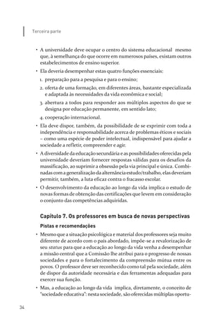 34
Terceira parte
• A universidade deve ocupar o centro do sistema educacional mesmo
que, à semelhança do que ocorre em numerosos países, existam outros
estabelecimentos de ensino superior.
• Ela deveria desempenhar estas quatro funções essenciais:
1. preparação para a pesquisa e para o ensino;
2. oferta de uma formação, em diferentes áreas, bastante especializada
e adaptada às necessidades da vida econômica e social;
3. abertura a todos para responder aos múltiplos aspectos do que se
designa por educação permanente, em sentido lato;
4. cooperação internacional.
• Ela deve dispor, também, da possibilidade de se exprimir com toda a
independência e responsabilidade acerca de problemas éticos e sociais
– como uma espécie de poder intelectual, indispensável para ajudar a
sociedade a refletir, compreender e agir.
• A diversidade da educação secundária e as possibilidades oferecidas pela
universidade deveriam fornecer respostas válidas para os desafios da
massificação, ao suprimir a obsessão pela via principal e única. Combi­
nadas com ageneralizaçãodaalternânciaestudo/trabalho, elas deveriam
permitir, também, a luta eficaz contra o fracasso escolar.
• O desenvolvimento da educação ao longo da vida implica o estudo de
novas formas de obtenção das certificações que levem em consideração
o conjunto das competências adquiridas.
Capítulo 7. Os professores em busca de novas perspectivas
Pistas e recomendações
• Mesmo que a situação psicológica e material dos professores seja muito
diferente de acordo com o país abordado, impõe­se a revalorização de
seu status para que a educação ao longo da vida venha a desempenhar
a missão central que a Comissão lhe atribui para o progresso de nossas
sociedades e para o fortalecimento da compreensão mútua entre os
povos. O professor deve ser reconhecido como tal pela sociedade, além
de dispor da autoridade necessária e das ferramentas adequadas para
exercer sua função.
• Mas, a educação ao longo da vida implica, diretamente, o conceito de
“sociedade educativa”: nesta sociedade, são oferecidas múltiplas oportu­
relatorio_delorsGFK:Layout 1 August/18/10 2:37 PM Page 34
 